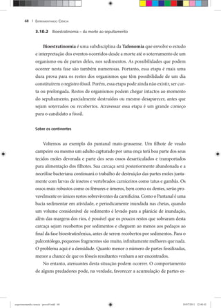 EXPERIMENTANDO CIÊNCIA68 |
3.10.2 Bioestratinomia – da morte ao sepultamento
Bioestratinomia é uma subdisciplina da Tafonomia que envolve o estudo
e interpretação dos eventos ocorridos desde a morte até o soterramento de um
organismo ou de partes deles, nos sedimentos. As possibilidades que podem
ocorrer nesta fase são também numerosas. Portanto, essa etapa é mais uma
dura prova para os restos dos organismos que têm possibilidade de um dia
constituírem o registro fóssil. Porém, essa etapa pode ainda não existir, ser cur-
ta ou prolongada. Restos de organismos podem chegar intactos ao momento
do sepultamento, parcialmente destruídos ou mesmo desaparecer, antes que
sejam soterrados ou recobertos. Atravessar essa etapa é um grande começo
para o candidato a fóssil.
Sobre os continentes
Voltemos ao exemplo do pantanal mato-grossense. Um filhote de veado
campeiro ou mesmo um adulto capturado por uma onça terá boa parte dos seus
tecidos moles devorada e parte dos seus ossos desarticulados e transportados
para alimentação dos filhotes. Sua carcaça será posteriormente abandonada e a
necrólise bacteriana continuará o trabalho de destruição das partes moles junta-
mente com larvas de insetos e vertebrados carniceiros como tatus e gambás. Os
ossos mais robustos como os fêmures e úmeros, bem como os dentes, serão pro-
vavelmente os únicos restos sobreviventes da carnificina. Como o Pantanal é uma
bacia sedimentar em atividade, e periodicamente inundada nas cheias, quando
um volume considerável de sedimento é levado para a planície de inundação,
além das margens dos rios, é possível que os poucos restos que sobraram desta
carcaça sejam recobertos por sedimentos e cheguem ao menos aos pedaços ao
final da fase bioestratinômica, antes de serem recobertos por sedimentos. Para o
paleontólogo, pequenos fragmentos são muito, infinitamente melhores que nada.
O problema aqui é a densidade. Quanto menor o número de partes fossilizadas,
menor a chance de que os fósseis resultantes venham a ser encontrados.
No entanto, atenuantes desta situação podem ocorrer. O comportamento
de alguns predadores pode, na verdade, favorecer a acumulação de partes es-
experimentando ciencia - prova9.indd 68experimentando ciencia - prova9.indd 68 19/07/2011 12:40:4319/07/2011 12:40:43
 