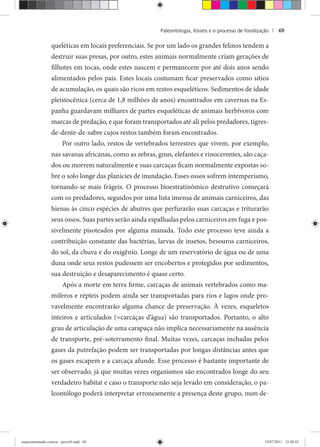 Paleontologia, fósseis e o processo de fossilização | 69
queléticas em locais preferenciais. Se por um lado os grandes felinos tendem a
destruir suas presas, por outro, estes animais normalmente criam gerações de
filhotes em tocas, onde estes nascem e permanecem por até dois anos sendo
alimentados pelos pais. Estes locais costumam ficar preservados como sitios
de acumulação, os quais são ricos em restos esqueléticos. Sedimentos de idade
pleistocênica (cerca de 1,8 milhões de anos) encontrados em cavernas na Es-
panha guardavam milhares de partes esqueléticas de animais herbívoros com
marcas de predação, e que foram transportados até ali pelos predadores, tigres-
de-dente-de-sabre cujos restos também foram encontrados.
Por outro lado, restos de vertebrados terrestres que vivem, por exemplo,
nas savanas africanas, como as zebras, gnus, elefantes e rinocerontes, são caça-
dos ou morrem naturalmente e suas carcaças ficam normalmente expostas so-
bre o solo longe das planícies de inundação. Esses ossos sofrem intemperismo,
tornando-se mais frágeis. O processo bioestratinômico destrutivo começará
com os predadores, seguidos por uma lista imensa de animais carniceiros, das
hienas às cinco espécies de abutres que perfurarão suas carcaças e triturarão
seus ossos. Suas partes serão ainda espalhadas pelos carniceiros em fuga e pos-
sivelmente pisoteados por alguma manada. Todo este processo teve ainda a
contribuição constante das bactérias, larvas de insetos, besouros carniceiros,
do sol, da chuva e do oxigênio. Longe de um reservatório de água ou de uma
duna onde seus restos pudessem ser encobertos e protegidos por sedimentos,
sua destruição e desaparecimento é quase certo.
Após a morte em terra firme, carcaças de animais vertebrados como ma-
míferos e répteis podem ainda ser transportadas para rios e lagos onde pro-
vavelmente encontrarão alguma chance de preservação. À vezes, esqueletos
inteiros e articulados (=carcaças d’água) são transportados. Portanto, o alto
grau de articulação de uma carapaça não implica necessariamente na ausência
de transporte, pré-soterramento final. Muitas vezes, carcaças inchadas pelos
gases da putrefação podem ser transportadas por longas distâncias antes que
os gases escapem e a carcaça afunde. Esse processo é bastante importante de
ser observado, já que muitas vezes organismos são encontrados longe do seu
verdadeiro habitat e caso o transporte não seja levado em consideração, o pa-
leontólogo poderá interpretar erroneamente a presença deste grupo, num de-
experimentando ciencia - prova9.indd 69experimentando ciencia - prova9.indd 69 19/07/2011 12:40:4319/07/2011 12:40:43
 