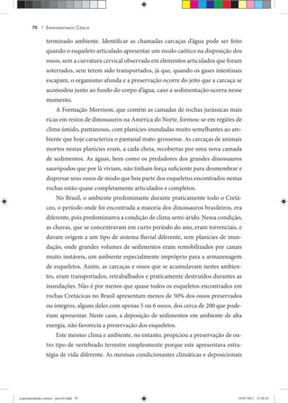 EXPERIMENTANDO CIÊNCIA70 |
terminado ambiente. Identificar as chamadas carcaças d’água pode ser feito
quando o esqueleto articulado apresentar um modo caótico na disposição dos
ossos, sem a curvatura cervical observada em elementos articulados que foram
soterrados, sem terem sido transportados, já que, quando os gases intestinais
escapam, o organismo afunda e a preservação ocorre do jeito que a carcaça se
acomodou junto ao fundo do corpo d’água, caso a sedimentação ocorra nesse
momento.
A Formação Morrison, que contém as camadas de rochas jurássicas mais
ricas em restos de dinossauros na América do Norte, formou-se em regiões de
clima úmido, pantanosas, com planícies inundadas muito semelhantes ao am-
biente que hoje caracteriza o pantanal mato-grossense. As carcaças de animais
mortos nestas planícies eram, a cada cheia, recobertas por uma nova camada
de sedimentos. As águas, bem como os predadores dos grandes dinossauros
saurópodos que por lá viviam, não tinham força suficiente para desmembrar e
dispersar seus ossos de modo que boa parte dos esqueletos encontrados nestas
rochas estão quase completamente articulados e completos.
No Brasil, o ambiente predominante durante praticamente todo o Cretá-
ceo, o período onde foi encontrada a maioria dos dinossauros brasileiros, era
diferente, pois predominanva a condição de clima semi-árido. Nessa condição,
as chuvas, que se concentravam em curto período do ano, eram torrenciais, e
davam origem a um tipo de sistema fluvial diferente, sem planícies de inun-
dação, onde grandes volumes de sedimentos eram remobilizados por canais
muito instáveis, um ambiente especialmente impróprio para a armazenagem
de esqueletos. Assim, as carcaças e ossos que se acumulavam nestes ambien-
tes, eram transportados, retrabalhados e praticamente destruídos durantes as
inundações. Não é por menos que quase todos os esqueletos encontrados em
rochas Cretácicas no Brasil apresentam menos de 50% dos ossos preservados
ou íntegros, alguns deles com apenas 5 ou 6 ossos, dos cerca de 200 que pode-
riam apresentar. Neste caso, a deposição de sedimentos em ambiente de alta
energia, não favorecia a preservação dos esqueletos.
Este mesmo clima e ambiente, no entanto, propiciou a preservação de ou-
tro tipo de vertebrado terrestre simplesmente porque este apresentava estra-
tégia de vida diferente. As mesmas condicionantes climáticas e deposicionais
experimentando ciencia - prova9.indd 70experimentando ciencia - prova9.indd 70 19/07/2011 12:40:4319/07/2011 12:40:43
 