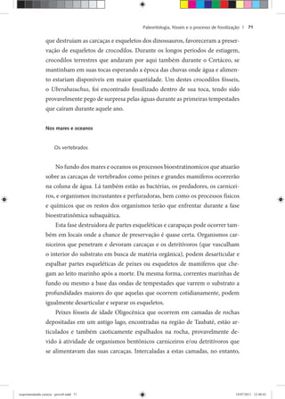Paleontologia, fósseis e o processo de fossilização | 71
que destruíam as carcaças e esqueletos dos dinossauros, favoreceram a preser-
vação de esqueletos de crocodilos. Durante os longos períodos de estiagem,
crocodilos terrestres que andaram por aqui também durante o Cretáceo, se
mantinham em suas tocas esperando a época das chuvas onde água e alimen-
to estariam disponíveis em maior quantidade. Um destes crocodilos fósseis,
o Uberabasuchus, foi encontrado fossilizado dentro de sua toca, tendo sido
provavelmente pego de surpresa pelas águas durante as primeiras tempestades
que caíram durante aquele ano.
Nos mares e oceanos
Os vertebrados
No fundo dos mares e oceanos os processos bioestratinomicos que atuarão
sobre as carcaças de vertebrados como peixes e grandes mamíferos ocorrerão
na coluna de água. Lá também estão as bactérias, os predadores, os carnicei-
ros, e organismos incrustantes e perfuradoras, bem como os processos físicos
e químicos que os restos dos organismos terão que enfrentar durante a fase
bioestratinômica subaquática.
Esta fase destruidora de partes esqueléticas e carapaças pode ocorrer tam-
bém em locais onde a chance de preservação é quase certa. Organismos car-
niceiros que penetram e devoram carcaças e os detritívoros (que vasculham
o interior do substrato em busca de matéria orgânica), podem desarticular e
espalhar partes esqueléticas de peixes ou esqueletos de mamíferos que che-
gam ao leito marinho após a morte. Da mesma forma, correntes marinhas de
fundo ou mesmo a base das ondas de tempestades que varrem o substrato a
profundidades maiores do que aquelas que ocorrem cotidianamente, podem
igualmente desarticular e separar os esqueletos.
Peixes fósseis de idade Oligocênica que ocorrem em camadas de rochas
depositadas em um antigo lago, encontradas na região de Taubaté, estão ar-
ticulados e também caoticamente espalhados na rocha, provavelmente de-
vido à atividade de organismos bentônicos carniceiros e/ou detritívoros que
se alimentavam das suas carcaças. Intercaladas a estas camadas, no entanto,
experimentando ciencia - prova9.indd 71experimentando ciencia - prova9.indd 71 19/07/2011 12:40:4319/07/2011 12:40:43
 