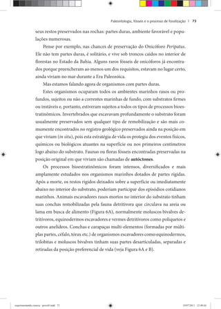 Paleontologia, fósseis e o processo de fossilização | 73
seus restos preservados nas rochas: partes duras, ambiente favorável e popu-
lações numerosas.
Pense por exemplo, nas chances de preservação do Onicóforo Peripatus.
Ele não tem partes duras, é solitário, e vive sob troncos caídos no interior de
florestas no Estado da Bahia. Alguns raros fósseis de onicóforos já encontra-
dos porque preencheram ao menos um dos requisitos, estavam no lugar certo,
ainda viviam no mar durante a Era Paleozóica.
Mas estamos falando agora de organismos com partes duras.
Estes organismos ocuparam todos os ambientes marinhos rasos ou pro-
fundos, sujeitos ou não a correntes marinhas de fundo, com substratos firmes
ou instáveis e, portanto, estiveram sujeitos a todos os tipos de processos bioes-
tratinômicos. Invertebrados que escavavam profundamente o substrato foram
usualmente preservados sem qualquer tipo de remobilização e são mais co-
mumente encontrados no registro geológico preservados ainda na posição em
que viviam (in situ), pois esta estratégia de vida os protegia dos eventos físicos,
químicos ou biológicos atuantes na superfície ou nos primeiros centímetros
logo abaixo do substrato. Faunas ou floras fósseis encontradas preservadas na
posição original em que viviam são chamadas de autóctones.
Os processos bioestratinômicos foram intensos, diversificados e mais
amplamente estudados nos organismos marinhos dotados de partes rígidas.
Após a morte, os restos rígidos deixados sobre a superfície ou imediatamente
abaixo no interior do substrato, poderiam participar dos episódios cotidianos
marinhos. Animais escavadores rasos mortos no interior do substrato tinham
suas conchas remobilizadas pela fauna detritívora que circulava na areia ou
lama em busca de alimento (Figura 6A), normalmente moluscos bivalves de-
tritívoros, equinodermos escavadores e vermes detritívoros como poliquetos e
outros anelídeos. Conchas e carapaças multi-elementos (formadas por múlti-
plas partes, céfalo, tórax etc.) de organismos escavadores como equinodermos,
trilobitas e moluscos bivalves tinham suas partes desarticuladas, separadas e
retiradas da posição preferencial de vida (veja Figura 6A e B).
experimentando ciencia - prova9.indd 73experimentando ciencia - prova9.indd 73 19/07/2011 12:40:4419/07/2011 12:40:44
 