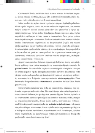Paleontologia, fósseis e o processo de fossilização | 75
Correntes de fundo poderiam ainda exumar a fauna escavadora lançan-
do-a para cima do substrato, onde, de fato, os processos bioestratinômicos nu-
merosos e diversificados ocorrem de maneira contínua.
Sobre o substrato, após a morte, o primeiro ataque é desferido pelas bac-
térias e pelo oxigênio contra as partes moles dos organismos. Ao mesmo
tempo, os tecidos atraem animais carniceiros que promovem o rápido de-
saparecimento das partes moles. Em algumas horas ou poucos dias, partes
esqueléticas unidas por tecidos moles se desassociam. Estas partes podem
ser transportadas por correntes de fundo se estas existirem, e serem retraba-
lhadas, sofrer erosão e fragmentadas até desaparecerem (Figura 6B). Podem
ainda seguir por outras vias biostratinômicas, e serem soterradas como par-
tes dissociadas, porém ainda intactas. A permanência por longos períodos
sobre o substrato pode ser acompanhada de organismos incrustantes que
construirão tubos e/ou cavidades sobre as conchas (Figura 6B), enfraque-
cendo sua estrutura e resistência.
As correntes marinhas de fundo podem retrabalhar os fósseis sem retirá-
los do ambiente onde viviam, resultando em assembléias fósseis chamadas de
parautóctones. Por outro lado, a ação de correntes pode transportar carcaças
ou apenas as partes rígidas de organismos mortos para fora do ambiente onde
viviam, misturando conchas que jamais conviveram em um mesmo ambien-
te, uma ocorrência designada como apresentando mistura geográfica. Estas
faunas são designadas como alóctones (não pertenciam ao local onde foram
preservadas).
É importante mencionar que todas as características impressas nos res-
tos dos organismos durante a fase bioestratinômica são muito importantes,
como fonte de informações geológicas e paleontológicas. Eventos episódicos
de soterramento, a atuação prolongada de correntes marinhas, ondas, atuação
de organismos incrustantes, dentre muitos outros, imprimem nos restos es-
queléticos impressões denominadas de assinaturas tafonômicas e oferecem
aos paleontólogos informações ricas e variadas sobre os processos geológicos
e biológicos atuantes na dinâmica paleoambiental local. Por exemplo, conchas
muito fragmentadas ou desarticuladas podem ser indicativos de transporte
prolongado, antes do soterramento final.
experimentando ciencia - prova9.indd 75experimentando ciencia - prova9.indd 75 19/07/2011 12:40:4519/07/2011 12:40:45
 