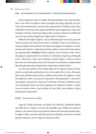 EXPERIMENTANDO CIÊNCIA76 |
3.11 RECOBRIMENTO OU SOTERRAMENTO: A PROTEÇÃO FUNDAMENTAL
Partes orgânicas moles ou rígidas (biomineralizadas) não serão fossiliza-
das se não forem de alguma forma protegidas da longa exposição aos pro-
cessos bioestratinômicos, anteriormente apresentados. Nenhuma parte dura,
incluindo os materiais mais rígidos produzidos pelos organismos, como, por
exemplo, os dentes, resistirá por alguns anos, centenas, milhares ou milhões de
anos sem que sejam protegidos por algum tipo de cobertura.
Materiais de origem orgânica, isto é, elaborado pelos seres vivos, normal-
mente possuem, por assim dizer, muitos “inimigos”. Uma vez recobertos, es-
tarão protegidos primeiramente dos efeitos do oxigênio. O oxigênio é um ele-
mento muito reativo e se liga praticamente a todos os outros elementos quími-
cos, promovendo a oxidação. Matéria orgânica, ossos, conchas e todo o mun-
do orgânico, simplesmente não resistem e se desfazem à exposição prolongada
ao O2
. Além disso, restos não encobertos estarão sujeitos a todos os outros
processos já mencionados acima, de modo que uma cobertura é simplesmente
determinante para preservação de um organismo ou partes desses.
As coberturas podem variar, desde o gelo até os espessos pacotes de sedi-
mentos ou partículas sedimentares, tais como argila, silte ou areia. Mas qual-
quer outra cobertura que proteja o ambiente da atuação do oxigênio e, como
conseqüência, iniba a presença de organismos decompositores e carniceiros
(necrófagos), aumentará a chance de fossilização. Portanto, ambientes anóxi-
cos normalmente preservam restos orgânicos, de vegetais e animais, e muitas
vezes até tecidos moles, e por milhões de anos (vide, mais adiante o tópico
preservação excepcional).
3.11.1 Recobrimento por asfalto
Lagos de Asfalto existentes no Estado da Califórnia, atualmente dentro
da cidade de Los Angeles, serviram de armadilha para milhares de animais e
plantas, e até mesmo para seres humanos milhares de anos atrás quando aque-
la região acolhia uma diversificada fauna de vertebrados terrestres, incluindo
grandes mamutes, cervos e tigres-de-dente-de-sabre.
experimentando ciencia - prova9.indd 76experimentando ciencia - prova9.indd 76 19/07/2011 12:40:4519/07/2011 12:40:45
 