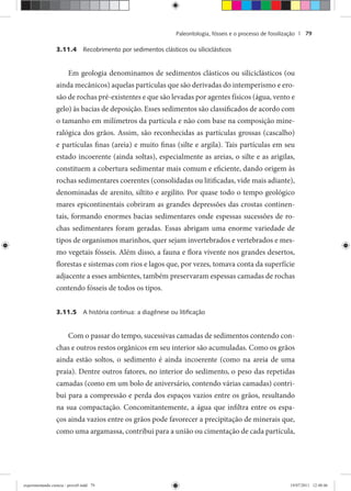 Paleontologia, fósseis e o processo de fossilização | 79
3.11.4 Recobrimento por sedimentos clásticos ou siliciclásticos
Em geologia denominamos de sedimentos clásticos ou siliciclásticos (ou
ainda mecânicos) aquelas partículas que são derivadas do intemperismo e ero-
são de rochas pré-existentes e que são levadas por agentes físicos (água, vento e
gelo) às bacias de deposição. Esses sedimentos são classificados de acordo com
o tamanho em milímetros da partícula e não com base na composição mine-
ralógica dos grãos. Assim, são reconhecidas as partículas grossas (cascalho)
e partículas finas (areia) e muito finas (silte e argila). Tais partículas em seu
estado incoerente (ainda soltas), especialmente as areias, o silte e as arigilas,
constituem a cobertura sedimentar mais comum e eficiente, dando origem às
rochas sedimentares coerentes (consolidadas ou litificadas, vide mais adiante),
denominadas de arenito, siltito e argilito. Por quase todo o tempo geológico
mares epicontinentais cobriram as grandes depressões das crostas continen-
tais, formando enormes bacias sedimentares onde espessas sucessões de ro-
chas sedimentares foram geradas. Essas abrigam uma enorme variedade de
tipos de organismos marinhos, quer sejam invertebrados e vertebrados e mes-
mo vegetais fósseis. Além disso, a fauna e flora vivente nos grandes desertos,
florestas e sistemas com rios e lagos que, por vezes, tomava conta da superfície
adjacente a esses ambientes, também preservaram espessas camadas de rochas
contendo fósseis de todos os tipos.
3.11.5 A história continua: a diagênese ou litiﬁcação
Com o passar do tempo, sucessivas camadas de sedimentos contendo con-
chas e outros restos orgânicos em seu interior são acumuladas. Como os grãos
ainda estão soltos, o sedimento é ainda incoerente (como na areia de uma
praia). Dentre outros fatores, no interior do sedimento, o peso das repetidas
camadas (como em um bolo de aniversário, contendo várias camadas) contri-
bui para a compressão e perda dos espaços vazios entre os grãos, resultando
na sua compactação. Concomitantemente, a água que infiltra entre os espa-
ços ainda vazios entre os grãos pode favorecer a precipitação de minerais que,
como uma argamassa, contribui para a união ou cimentação de cada partícula,
experimentando ciencia - prova9.indd 79experimentando ciencia - prova9.indd 79 19/07/2011 12:40:4619/07/2011 12:40:46
 
