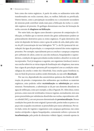 EXPERIMENTANDO CIÊNCIA80 |
bem como dos restos orgânicos. A partir de então, os sedimentos terão sido
transformados em rocha coerente, dura, ou melhor, litificada ou petrificada.
Outros fatores, como a precipitação secundária ou o crescimento secundário
de minerais pode contribuir ainda mais para a litificação da rocha e o conte-
údo orgânico ali presente. Os geólogos denominam essa fase de formação da
rocha coerente de diagênese ou litificação.
Por outro lado, em alguns casos durante o processo de compactação e li-
tificação, os fluídos que se movem através dos grãos sedimentares podem ser
potencialmente destrutivos para os restos orgânicos. O quão destrutivos eles
serão irá depender de fatores como o grau de acidez do solo, dado pelos valo-
res de pH (concentração de íons hidrogênio “H+
”) e de Eh (potencial de oxi-
redução) da água de percolação, e a composição mineral dos restos orgânicos
presentes. Por exemplo, especialmente para as conchas e carapaças compostas
por carbonato de cálcio, como no caso dos moluscos, braquiópodes e equino-
dermos, condições de águas percolantes ácidas tendem a dissolver os restos ali
incorporados. Você já imaginou o seguinte, um organismo (molusco) morre e
sua concha sobrevive as várias etapas de fossilização até a diagênese, mas nessa
fase a água de percolação apresenta pH incompatível com as condições mine-
ralógicas da concha e então ela é dissolvida. Essa concha quase fossilizou-se,
mas no final do processo acabou sendo eliminada, ou seja sofre dissolução.
Por sua vez, dependendo das características químicas dos fluidos de infil-
tração, da pressão e temperatura dos sedimentos que recobrem os materiais
orgânicos, estes poderão sofrer recristalização ou substituição por outros
minerais. Normalmente, a substituição se dá por um elemento abundante na
água de infiltração, como por exemplo, a sílica (Figura6, D). Além disso, restos
porosos, como ossos de vertebrados e troncos vegetais, normalmente, tem seus
poros preenchidos por substâncias dissolvidas nas rochas, especialmente a síli-
ca coloidal (SiO2
), em um processo denominado de permineralização. Nessas
condições boa parte do resto original é preservado, porém todos os poros e es-
paços não ocupados encontram-se preenchidos por ouras substâncias. Por ou-
tro lado, restos de vegetais e organismos com carapaças quitinosas, tais como
muitos artrópodes e alguns braquiópodes, comumente sofrem o processo de
incarbonização, pela perda de elementos voláteis (água), restando apenas às
experimentando ciencia - prova9.indd 80experimentando ciencia - prova9.indd 80 19/07/2011 12:40:4619/07/2011 12:40:46
 