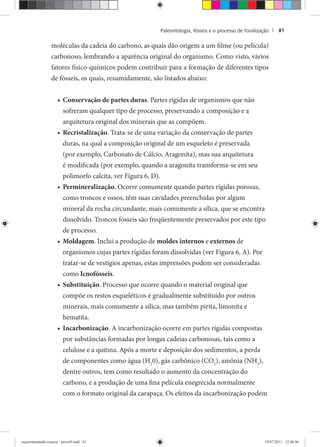 Paleontologia, fósseis e o processo de fossilização | 81
moléculas da cadeia do carbono, as quais dão origem a um filme (ou película)
carbonoso, lembrando a aparência original do organismo. Como visto, vários
fatores físico-químicos podem contribuir para a formação de diferentes tipos
de fósseis, os quais, resumidamente, são listados abaixo:
Conservação de partes duras• . Partes rígidas de organismos que não
sofreram qualquer tipo de processo, preservando a composição e a
arquitetura original dos minerais que as compõem.
Recristalização• . Trata-se de uma variação da conservação de partes
duras, na qual a composição original de um esqueleto é preservada
(por exemplo, Carbonato de Cálcio, Aragonita), mas sua arquitetura
é modificada (por exemplo, quando a aragonita transforma-se em seu
polimorfo calcita, ver Figura 6, D).
Permineralização.• Ocorre comumente quando partes rígidas porosas,
como troncos e ossos, têm suas cavidades preenchidas por algum
mineral da rocha circundante, mais comumente a sílica, que se encontra
dissolvido. Troncos fósseis são freqüentemente preservados por este tipo
de processo.
Moldagem• . Inclui a produção de moldes internos e externos de
organismos cujas partes rígidas foram dissolvidas (ver Figura 6, A). Por
tratar-se de vestígios apenas, estas impressões podem ser consideradas
como Icnofósseis.
Substituição• . Processo que ocorre quando o material original que
compõe os restos esqueléticos é gradualmente substituído por outros
minerais, mais comumente a sílica, mas também pirita, limonita e
hematita.
Incarbonização• . A incarbonização ocorre em partes rígidas compostas
por substâncias formadas por longas cadeias carbonosas, tais como a
celulose e a quitina. Após a morte e deposição dos sedimentos, a perda
de componentes como água (H2
0), gás carbônico (CO2
), amônia (NH3
),
dentre outros, tem como resultado o aumento da concentração do
carbono, e a produção de uma fina película enegrecida normalmente
com o formato original da carapaça. Os efeitos da incarbonização podem
experimentando ciencia - prova9.indd 81experimentando ciencia - prova9.indd 81 19/07/2011 12:40:4619/07/2011 12:40:46
 