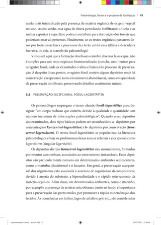 Paleontologia, fósseis e o processo de fossilização | 83
ainda mais intensificado pela presença de matéria orgânica de origem vegetal
no solo. Assim sendo, essa água de chuva percolando (infiltrando) o solo e as
rochas expostas à superfície podem contribuir para destruição dos fósseis que
poderiam estar ali presentes. Finalmente, se os restos orgânicos passarem ile-
sos por todas essas fases e processos eles terão ainda uma última e derradeira
barreira, ou seja, o martelo do paleontólogo!
Vimos até aqui que a formação dos fósseis envolve diversas fases e que, não
é simples para um resto orgânico biomineralizado (concha, osso) entrar para
o registro fóssil, dada as vicissitudes (=altos e baixos) do processo de preserva-
ção. A despeito disso, porém, o registro fóssil contém alguns depósitos onde há
conservação excepcional, tanto em número (abundância), como em qualidade
de preservação dos fósseis, preservando detalhes anatômicos únicos.
3.3 PRESERVAÇÃO EXCEPCIONAL: FÓSSIL-LAGERSTÄTTEN
Os paleontólogos empregam o termo alemão fossil-lagerstätten para de-
signar “um corpo rochoso que contém, devido à qualidade e quantidade, um
número incomum de informações paleontológicas”. Quando esses depósitos
são examinados, dois tipos básicos podem ser reconhecidos: a- depósitos por
concentração (Konzentrat-lagerstätten) e b- depósitos por conservação (Kon-
servat-lagerstätten). O termo fossil-lagerstätten se popularizou na literatura
paleontológica e hoje os profissionais dessa área se referem a eles apenas como
lagerstätten (singular lagerstätte).
Os depósitos do tipo Konservat-lagerstätten são, normalmente, formados
por eventos catastróficos, associados ao soterramento instantâneo. Esses depó-
sitos são particularmente comuns em determinados ambientes sedimentares,
como o marinho, plataformal e o lacustre. Em geral, a preservação excepcio-
nal dos organismos está associada à ausência de organismos decompositores,
devido à anoxia do substrato, a hipersalinidade e o rápido soterramento da
matéria orgânica. Além disso, em determinados ambientes, como o marinho,
por exemplo, a presença de esteiras microbianas, junto ao fundo é importante
para a preservação das partes moles, por promover a rápida mineralização dos
tecidos. As ocorrências em âmbar, lagos de asfalto e gelo etc., são consideradas
experimentando ciencia - prova9.indd 83experimentando ciencia - prova9.indd 83 19/07/2011 12:40:4619/07/2011 12:40:46
 