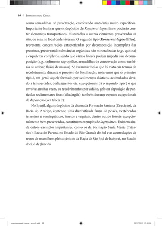 EXPERIMENTANDO CIÊNCIA84 |
como armadilhas de preservação, envolvendo ambientes muito específicos.
Importante lembrar que os depósitos de Konservat-lagerstätten poderão con-
ter elementos transportados, misturados a outros elementos preservados in
situ, ou seja no local onde viveram. O segundo tipo (Konservat-lagerstätten),
representa concentrações caracterizadas por decomposição incompleta das
proteínas, preservando substâncias orgânicas não mineralizadas (e.g., quitina)
e esqueletos completos, sendo que vários fatores podem impedir sua decom-
posição (e.g., sedimento sapropélico, armadilhas de conservação como turfei-
ras ou âmbar, fluxos de massas). Se examinarmos o que foi visto em termos de
recobrimento, durante o processo de fossilização, notaremos que o primeiro
tipo é, em geral, aquele formado por sedimentos clásticos, acumulados devi-
do a tempestades, deslizamentos etc. excepcionais. Já o segundo tipo é o que
envolve, muitas vezes, os recobrimentos por asfalto, gelo ou deposição de par-
tículas sedimentares finas (silte/argila) também durante eventos excepcionais
de deposição (ver tabela 2).
No Brasil, alguns depósitos da chamada Formação Santana (Cretáceo), da
Bacia do Araripe, contendo uma diversificada fauna de peixes, vertebrados
terrestres e semiaquáticos, insetos e vegetais, dentre outros fósseis excepcio-
nalmente bem preservados, constituem exemplos de lagerstätten. Existem ain-
da outros exemplos importantes, como os da Formação Santa Maria (Triás-
sico), Bacia do Paraná, no Estado do Rio Grande do Sul e as acumulações de
restos de mamíferos pleistocênicos da Bacia de São José de Itaboraí, no Estado
do Rio de Janeiro.
experimentando ciencia - prova9.indd 84experimentando ciencia - prova9.indd 84 19/07/2011 12:40:4619/07/2011 12:40:46
 