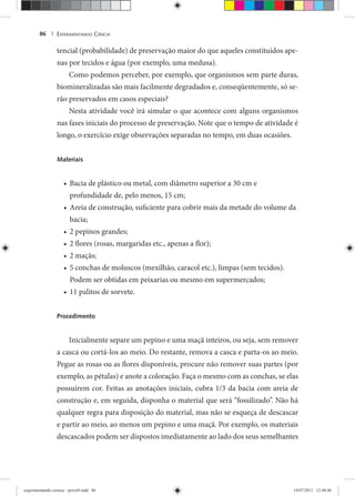 EXPERIMENTANDO CIÊNCIA86 |
tencial (probabilidade) de preservação maior do que aqueles constituídos ape-
nas por tecidos e água (por exemplo, uma medusa).
Como podemos perceber, por exemplo, que organismos sem parte duras,
biomineralizadas são mais facilmente degradados e, conseqüentemente, só se-
rão preservados em casos especiais?
Nesta atividade você irá simular o que acontece com alguns organismos
nas fases iniciais do processo de preservação. Note que o tempo de atividade é
longo, o exercício exige observações separadas no tempo, em duas ocasiões.
Materiais
Bacia de plástico ou metal, com diâmetro superior a 30 cm e•
profundidade de, pelo menos, 15 cm;
Areia de construção, suficiente para cobrir mais da metade do volume da•
bacia;
2 pepinos grandes;•
2 flores (rosas, margaridas etc., apenas a flor);•
2 maçãs;•
5 conchas de moluscos (mexilhão, caracol etc.), limpas (sem tecidos).•
Podem ser obtidas em peixarias ou mesmo em supermercados;
11 palitos de sorvete.•
Procedimento
Inicialmente separe um pepino e uma maçã inteiros, ou seja, sem remover
a casca ou cortá-los ao meio. Do restante, remova a casca e parta-os ao meio.
Pegue as rosas ou as flores disponíveis, procure não remover suas partes (por
exemplo, as pétalas) e anote a coloração. Faça o mesmo com as conchas, se elas
possuírem cor. Feitas as anotações iniciais, cubra 1/3 da bacia com areia de
construção e, em seguida, disponha o material que será “fossilizado”. Não há
qualquer regra para disposição do material, mas não se esqueça de descascar
e partir ao meio, ao menos um pepino e uma maçã. Por exemplo, os materiais
descascados podem ser dispostos imediatamente ao lado dos seus semelhantes
experimentando ciencia - prova9.indd 86experimentando ciencia - prova9.indd 86 19/07/2011 12:40:4619/07/2011 12:40:46
 
