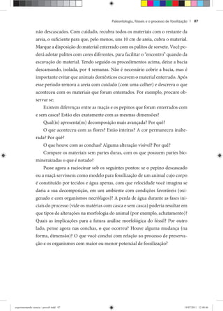 Paleontologia, fósseis e o processo de fossilização | 87
não descascados. Com cuidado, recubra todos os materiais com o restante da
areia, o suficiente para que, pelo menos, uns 10 cm de areia, cubra o material.
Marque a disposição do material enterrado com os palitos de sorvete. Você po-
derá adotar palitos com cores diferentes, para facilitar o “encontro” quando da
escavação do material. Tendo seguido os procedimentos acima, deixe a bacia
descansando, isolada, por 4 semanas. Não é necessário cobrir a bacia, mas é
importante evitar que animais domésticos escavem o material enterrado. Após
esse período remova a areia com cuidado (com uma colher) e descreva o que
aconteceu com os materiais que foram enterrados. Por exemplo, procure ob-
servar se:
Existem diferenças entre as maçãs e os pepinos que foram enterrados com
e sem casca? Estão eles exatamente com as mesmas dimensões?
Qual(is) apresenta(m) decomposição mais avançada? Por quê?
O que aconteceu com as flores? Estão inteiras? A cor permaneceu inalte-
rada? Por quê?
O que houve com as conchas? Alguma alteração visível? Por quê?
Compare os materiais sem partes duras, com os que possuem partes bio-
mineraizadas o que é notado?
Passe agora a raciocinar sob os seguintes pontos: se o pepino descascado
ou a maçã servissem como modelo para fossilização de um animal cujo corpo
é constituído por tecidos e água apenas, com que velocidade você imagina se
daria a sua decomposição, em um ambiente com condições favoráveis (oxi-
genado e com organismos necrófagos)? A perda de água durante as fases ini-
ciais do processo (vide os matérias com casca e sem casca) poderia resultar em
que tipos de alterações na morfologia do animal (por exemplo, achatamento)?
Quais as implicações para a futura análise morfológica do fóssil? Por outro
lado, pense agora nas conchas, o que ocorreu? Houve alguma mudança (na
forma, dimensão)? O que você conclui com relação ao processo de preserva-
ção e os organismos com maior ou menor potencial de fossilização?
experimentando ciencia - prova9.indd 87experimentando ciencia - prova9.indd 87 19/07/2011 12:40:4619/07/2011 12:40:46
 