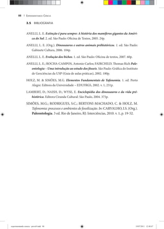 EXPERIMENTANDO CIÊNCIA88 |
3.5 BIBLIOGRAFIA
ANELLI, L. E. Extinção é para sempre: A história dos mamíferos gigantes da Améri-
ca do Sul. 2. ed. São Paulo: Oficina de Textos, 2005. 24p.
ANELLI, L. E. (Org.). Dinossauros e outros animais préhistóricos. 1. ed. São Paulo:
Gabinete Cultura, 2006. 104p.
ANELLI, L. E. Evolução dos bichos. 1. ed. São Paulo: Oficina de textos, 2007. 60p.
ANELLI, L. E.; ROCHA-CAMPOS, Antonio Carlos; FAIRCHILD, Thomas Rich Pale-
ontologia – Uma introdução ao estudo dos fósseis. São Paulo: Gráfica do Instituto
de Geociências da USP (Guia de aulas práticas), 2002. 180p.
HOLZ, M. & SIMÕES, M.G. Elementos Fundamentais de Tafonomia. 1. ed. Porto
Alegre: Editora da Universidade – EDUFRGS, 2002. v. 1, 231p.
LAMBERT, D.; NAISH, D.; WYSE, E. Enciclopédia dos dinossauros e da vida pré-
histórica. Editora Ciranda Cultural: São Paulo, 2004. 375p.
SIMÕES, M.G.; RODRIGUES, S.C.; BERTONI-MACHADO, C. & HOLZ, M.
Tafonomia: processos e ambientes de fossilização. In: CARVALHO, I.S. (Org.).
Paleontologia. 3 ed. Rio de Janeiro, RJ: Interciências, 2010. v. 1, p. 19-52.
experimentando ciencia - prova9.indd 88experimentando ciencia - prova9.indd 88 19/07/2011 12:40:4719/07/2011 12:40:47
 