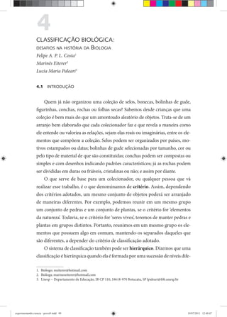4CLASSIFICAÇÃO BIOLÓGICA:
DESAFIOS NA HISTÓRIA DA BIOLOGIA
Felipe A. P. L. Costa1
Marinês Eiterer2
rr
Lucia Maria Paleari3
4.1 INTRODUÇÃO
Quem já não organizou uma coleção de selos, bonecas, bolinhas de gude,
figurinhas, conchas, rochas ou folhas secas? Sabemos desde crianças que uma
coleção é bem mais do que um amontoado aleatório de objetos. Trata-se de um
arranjo bem elaborado que cada colecionador faz e que revela a maneira como
ele entende ou valoriza as relações, sejam elas reais ou imaginárias, entre os ele-
mentos que compõem a coleção. Selos podem ser organizados por países, mo-
tivos estampados ou datas; bolinhas de gude selecionadas por tamanho, cor ou
pelo tipo de material de que são constituídas; conchas podem ser compostas ou
simples e com desenhos indicando padrões característicos; já as rochas podem
ser divididas em duras ou friáveis, cristalinas ou não; e assim por diante.
O que serve de base para um colecionador, ou qualquer pessoa que vá
realizar esse trabalho, é o que denominamos de critério. Assim, dependendo
dos critérios adotados, um mesmo conjunto de objetos poderá ser arranjado
de maneiras diferentes. Por exemplo, podemos reunir em um mesmo grupo
um conjunto de pedras e um conjunto de plantas, se o critério for ‘elementos
da natureza’. Todavia, se o critério for ‘seres vivos’, teremos de manter pedras e
plantas em grupos distintos. Portanto, reunimos em um mesmo grupo os ele-
mentos que possuem algo em comum, mantendo-os separados daqueles que
são diferentes, a depender do critério de classificação adotado.
O sistema de classificação também pode ser hierárquico. Dizemos que uma
classificação é hierárquica quando ela é formada por uma sucessão de níveis dife-
1. Biólogo; meiterer@hotmail.com
2. Bióloga; marineseiterer@hotmail.com
3. Unesp – Departamento de Educação, IB CP 510, 18618-970 Botucatu, SP lpaleari@ibb.unesp.br
experimentando ciencia - prova9.indd 89experimentando ciencia - prova9.indd 89 19/07/2011 12:40:4719/07/2011 12:40:47
 