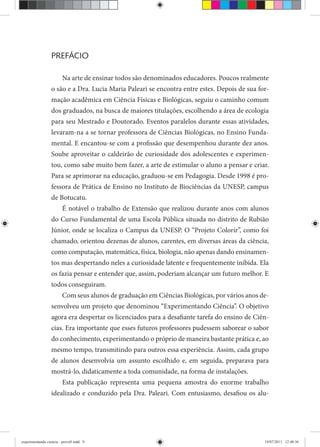 PREFÁCIO
Na arte de ensinar todos são denominados educadores. Poucos realmente
o são e a Dra. Lucia Maria Paleari se encontra entre estes. Depois de sua for-
mação acadêmica em Ciência Físicas e Biológicas, seguiu o caminho comum
dos graduados, na busca de maiores titulações, escolhendo a área de ecologia
para seu Mestrado e Doutorado. Eventos paralelos durante essas atividades,
levaram-na a se tornar professora de Ciências Biológicas, no Ensino Funda-
mental. E encantou-se com a profissão que desempenhou durante dez anos.
Soube aproveitar o caldeirão de curiosidade dos adolescentes e experimen-
tou, como sabe muito bem fazer, a arte de estimular o aluno a pensar e criar.
Para se aprimorar na educação, graduou-se em Pedagogia. Desde 1998 é pro-
fessora de Prática de Ensino no Instituto de Biociências da UNESP, campus
de Botucatu.
É notável o trabalho de Extensão que realizou durante anos com alunos
do Curso Fundamental de uma Escola Pública situada no distrito de Rubião
Júnior, onde se localiza o Campus da UNESP. O “Projeto Colorir”, como foi
chamado, orientou dezenas de alunos, carentes, em diversas áreas da ciência,
como computação, matemática, física, biologia, não apenas dando ensinamen-
tos mas despertando neles a curiosidade latente e frequentemente inibida. Ela
os fazia pensar e entender que, assim, poderiam alcançar um futuro melhor. E
todos conseguiram.
Com seus alunos de graduação em Ciências Biológicas, por vários anos de-
senvolveu um projeto que denominou “Experimentando Ciência”. O objetivo
agora era despertar os licenciados para a desafiante tarefa do ensino de Ciên-
cias. Era importante que esses futuros professores pudessem saborear o sabor
do conhecimento, experimentando o próprio de maneira bastante prática e, ao
mesmo tempo, transmitindo para outros essa experiência. Assim, cada grupo
de alunos desenvolvia um assunto escolhido e, em seguida, preparava para
mostrá-lo, didaticamente a toda comunidade, na forma de instalações.
Esta publicação representa uma pequena amostra do enorme trabalho
idealizado e conduzido pela Dra. Paleari. Com entusiasmo, desafiou os alu-
experimentando ciencia - prova9.indd 9experimentando ciencia - prova9.indd 9 19/07/2011 12:40:3619/07/2011 12:40:36
 