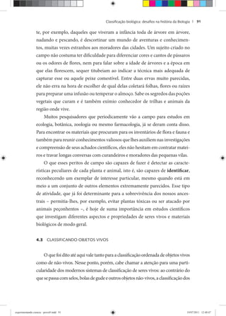 Classiﬁcação biológica: desaﬁos na história da Biologia | 91
te, por exemplo, daqueles que viveram a infância toda de árvore em árvore,
nadando e pescando, é descortinar um mundo de aventuras e conhecimen-
tos, muitas vezes estranhos aos moradores das cidades. Um sujeito criado no
campo não costuma ter dificuldade para diferenciar cores e cantos de pássaros
ou os odores de flores, nem para falar sobre a idade de árvores e a época em
que elas florescem, sequer titubeiam ao indicar a técnica mais adequada de
capturar esse ou aquele peixe comestível. Entre duas ervas muito parecidas,
ele não erra na hora de escolher de qual delas coletará folhas, flores ou raízes
para preparar uma infusão ou temperar o almoço. Sabe os segredos das poções
vegetais que curam e é também exímio conhecedor de trilhas e animais da
região onde vive.
Muitos pesquisadores que periodicamente vão a campo para estudos em
ecologia, botânica, zoologia ou mesmo farmacologia, já se deram conta disso.
Para encontrar os materiais que procuram para os inventários de flora e fauna e
também para reunir conhecimentos valiosos que lhes auxiliem nas investigações
e compreensão de seus achados científicos, eles não hesitam em contratar matei-
ros e travar longas conversas com curandeiros e moradores das pequenas vilas.
O que esses peritos de campo são capazes de fazer é detectar as caracte-
rísticas peculiares de cada planta e animal, isto é, são capazes de identificar,
reconhecendo um exemplar de interesse particular, mesmo quando está em
meio a um conjunto de outros elementos extremamente parecidos. Esse tipo
de atividade, que já foi determinante para a sobrevivência dos nossos ances-
trais – permitia-lhes, por exemplo, evitar plantas tóxicas ou ser atacado por
animais peçonhentos –, é hoje de suma importância em estudos científicos
que investigam diferentes aspectos e propriedades de seres vivos e materiais
biológicos de modo geral.
4.3 CLASSIFICANDO OBJETOS VIVOS
O que foi dito até aqui vale tanto para a classificação ordenada de objetos vivos
como de não-vivos. Nesse ponto, porém, cabe chamar a atenção para uma parti-
cularidade dos modernos sistemas de classificação de seres vivos: ao contrário do
quesepassacomselos,bolasdegudeeoutrosobjetosnão-vivos,aclassificaçãodos
experimentando ciencia - prova9.indd 91experimentando ciencia - prova9.indd 91 19/07/2011 12:40:4719/07/2011 12:40:47
 
