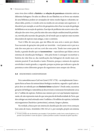 EXPERIMENTANDO CIÊNCIA92 |
seres vivos deve refletir a históriaa e asa relações de parentesco existentes entre as
diferentes linhagens. Os selos no álbum de um filatelista ou os livros nas estantes
de uma biblioteca podem ser arranjados de vários modos lógicos e eficientes; ne-
nhum deles, porém, é o modo certo ou resulta em um arranjo sem equívocos – é
discutível, por exemplo, se um livro de geoquímica deve ficar na seção de geologia
da biblioteca ou na seção de química. Esse tipo de problema não ocorre com a clas-
sificação dos seres vivos, pois há entre eles uma relação unidirecional de pertinên-
cia, movida pela sucessão das gerações, de tal modo que as espécies mais recentes
descendem de espécies mais antigas, e não o contrário.
Você é filho de seus pais, que são filhos de seus avós e assim por diante.
Essa sucessão de gerações não pode ser invertida – você jamais será o pai ou a
mãe dos seus pais ou o avô ou a avó dos seus avós. Tendo isso como pano de
fundo, o grande desafio que os taxonomistas – especialistas que lidam com os
sistemas de classificação biológica – têm pela frente é conseguir reconstituir a
história da vida (leia-se, das ramificações das linhagens) do modo mais con-
sistente possível. É um desafio e tanto. Primeiro, porque o número de espécies
envolvidas é muito grande; e, segundo, porque as pistas que indicam o grau de
parentesco entre diferentes grupos de organismos nem sempre são óbvias.
4.4 DESCREVENDO A BIODIVERSIDADE
Foi o naturalista sueco Carl von Linné (1707-1778) – ou simplesmente Lineu –
quem fixou as bases da nomenclatura biológica moderna, segundo a qual cada es-
pécie deve ser referida por um binômio latino exclusivo4
. Desde então, sucessivas
gerações de biólogos e naturalistas já descreveram e nomearam formalmente cerca
de 1,7 milhão de espécies. Embora esse número por si só seja bastante impressio-
nante, ele não representa mais do que uma parcela da biodiversidade da Terra, que
deve abrigar um total estimado entre 5 milhões e 50 milhões de espécies, incluindo
microrganismos (bactérias e protoctistas), animais, fungos e plantas.
Na verdade, a busca por um sistema de classificação dos seres vivos começou
bem antes de Lineu. Aristóteles (384-322 a.C.), por exemplo, propôs um sistema
4. O nome científico do cão doméstico, por exemplo, é Canis familiaris, sendo Canis o nome do gênero e a ex-
pressão Canis familiaris o nome da espécie. A palavra familiaris sozinha é chamada de epíteto específico.
experimentando ciencia - prova9.indd 92experimentando ciencia - prova9.indd 92 19/07/2011 12:40:4719/07/2011 12:40:47
 