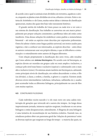 Classiﬁcação biológica: desaﬁos na história da Biologia | 93
de acordo com o qual os animais eram divididos em terrestres, aquáticos e aére-
os, enquanto as plantas eram divididas em ervas, arbustos e árvores. Entre o sis-
tema de Aristóteles e o de Lineu, muitas outras ideias e sistemas de classificação
apareceram, muitos dos quais têm hoje valor meramente histórico.
O grande mérito do trabalho de Lineu pouco ou nada teve a ver com o
seu sistema de classificação. Seu trabalho se converteu em um marco princi-
palmente por propor soluções consistentes a problemas tidos até então como
insolúveis. Uma dessas soluções foi estabelecer como padrão a nomenclatura
binomial – até então as espécies eram descritas por expressões polinomiais.
Outra foi adotar o latim como língua padrão universal, nos textos usados para
registrar, e dar a conhecer aos interessados, as espécies descritas – antes disso
os autores costumavam usar seu próprio idioma, o que só dificultava a comu-
nicação e o entendimento entre autores de línguas diferentes.
Com relação propriamente à classificação dos seres vivos, cabe ressaltar
que Lineu adotou um sistema hierárquico. De acordo com tal hierarquia, as
espécies devem ser reunidas em grupos cada vez mais amplos e inclusivos, a
começar pelo nível mais baixo e exclusivo (espécie) e culminando com o mais
alto e inclusivo (reino). Os sistemas atuais também são hierárquicos, adotando
como principais níveis de classificação, em ordem descendente: o reino, o filo
(ou divisão), a classe, a ordem, a família, o gênero e a espécie. Existem ainda
diversos níveis intermediários (subclasse, infraclasse, subfamília etc.), usados
para acomodar todas as diferentes linhagens, principalmente no caso de filos
com muitas espécies.
4.5 CONSTRUINDO FILOGENIAS
Cada indivíduo recém-nascido é o elo mais novo em uma cadeia inin-
terrupta de gerações que retrocede até a aurora dos tempos. Ao longo dessa
impressionante jornada, inúmeras espécies surgiram, irradiaram-se em novas
linhagens e então desapareceram, naturalmente. A filogenia de uma linhagem
é uma tentativa de reconstituição de sua história evolutiva. Fazendo isso, os
estudiosos podem obter um panorama geral das ‘relações de parentesco’ entre
as diversas espécies que surgiram ao longo do tempo – a maioria das quais, na
experimentando ciencia - prova9.indd 93experimentando ciencia - prova9.indd 93 19/07/2011 12:40:4719/07/2011 12:40:47
 