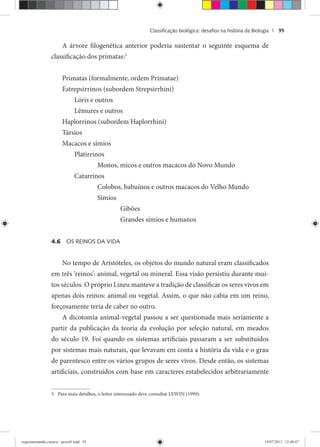 Classiﬁcação biológica: desaﬁos na história da Biologia | 95
A árvore filogenética anterior poderia sustentar o seguinte esquema de
classificação dos primatas:5
Primatas (formalmente, ordem Primatae)
Estrepsirrinos (subordem Strepsirrhini)
Lóris e outros
Lêmures e outros
Haplorrinos (subordem Haplorrhini)
Társios
Macacos e símios
Platirrinos
Monos, micos e outros macacos do Novo Mundo
Catarrinos
Colobos, babuínos e outros macacos do Velho Mundo
Símios
Gibões
Grandes símios e humanos
4.6 OS REINOS DA VIDA
No tempo de Aristóteles, os objetos do mundo natural eram classificados
em três ‘reinos’: animal, vegetal ou mineral. Essa visão persistiu durante mui-
tos séculos. O próprio Lineu manteve a tradição de classificar os seres vivos em
apenas dois reinos: animal ou vegetal. Assim, o que não cabia em um reino,
forçosamente teria de caber no outro.
A dicotomia animal-vegetal passou a ser questionada mais seriamente a
partir da publicação da teoria da evolução por seleção natural, em meados
do século 19. Foi quando os sistemas artificiais passaram a ser substituídos
por sistemas mais naturais, que levavam em conta a história da vida e o grau
de parentesco entre os vários grupos de seres vivos. Desde então, os sistemas
artificiais, construídos com base em caracteres estabelecidos arbitrariamente
5. Para mais detalhes, o leitor interessado deve consultar LEWIN (1999).
experimentando ciencia - prova9.indd 95experimentando ciencia - prova9.indd 95 19/07/2011 12:40:4719/07/2011 12:40:47
 