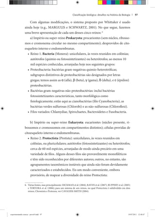 Classiﬁcação biológica: desaﬁos na história da Biologia | 97
Com algumas modificações, o sistema proposto por Whittaker é usado
ainda hoje (e.g., MARGULIS e SCHWARTZ, 2001). No que segue, fazemos
uma breve apresentação de cada um desses cinco reinos: 6
a) Império ou super-reino Prokaryota: procariontes (sem núcleo, ribosso-
mos e cromonema circular no mesmo compartimento); desprovidos de cito-
esqueleto interno e endomembranas.
Reino 1.• Bacteria (Monera): unicelulares, às vezes reunidos em colônias;
autótrofos (quimio ou fotossintetizantes) ou heterótrofos; ao menos 10
mil espécies conhecidas, arranjadas hoje nos seguintes grupos:
Proteobacteria: bactérias gram-negativas quimio-heterotróficas;•
subgrupos distintivos de proteobactérias são designados por letras
gregas; temos assim as α (alfa), β (beta), γ (gama), δ (delta), e ε (épsilon)
proteobactérias.
Bactérias gram-negativas não-proteobactérias: inclui bactérias•
fotossintetizantes características, tanto morfológica como
fisiologicamente; estão aqui as cianobactérias (filo Cyanobacteria), as
bactérias verdes sulfurosas (Chlorobi) e as não-sulfurosas (Chloroflexi).
Filos variados: Chlamydiae, Spirochaetes, Bacteroidetes e Fusobacteria.•
b) Império ou super-reino Eukaryota: eucariontes (núcleo presente, ri-
bossomos e cromossomos em compartimentos distintos); células providas de
citoesqueleto interno e endomembranas.
Reino 2.• Protoctista (Protista): unicelulares, às vezes reunidos em
colônias, ou pluricelulares; autótrofos (fotossintetizantes) ou heterótrofos;
cerca de 60 mil espécies, arranjadas de modo ainda precário em uma
variedade de filos. Alguns desses filos são provavelmente monofiléticos
e têm sido reconhecidos por diferentes autores; outros, no entanto, são
agrupamentos taxonômicos instáveis que ainda não foram devidamente
caracterizados e estabelecidos. Eis um modo conveniente, embora
provisório, de mapear a diversidade do reino Protoctista:
6. Várias fontes, mas principalmente: HICKMAN et al. (2004), RAVEN et al. (2007), RUPPERT et al. (2005)
e TORTORA et al. (2006); para um sistema de seis reinos, no qual Protoctista é subdividido em dois
reinos, Chromista e Protozoa, ver CAVALIER-SMITH (2004).
experimentando ciencia - prova9.indd 97experimentando ciencia - prova9.indd 97 19/07/2011 12:40:4719/07/2011 12:40:47
 