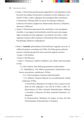 EXPERIMENTANDO CIÊNCIA98 |
Grupo 1. Protoctistas primitivamente fagotróficos e sem plastídeos; inclui•
boa parte dos antigos ‘protozoários’, arranjados em dois subgrupos e um
total de 13 filos, a saber: subgrupos Sarcomastigota (filos Amoebozoa
e Choanozoa) e Biciliata (filos Cercozoa, Foraminifera, Radiozoa,
Loukozoa, Percolozoa, Euglenozoa, Metamonada, Myzozoa, Ciliophora,
Apusozoa e Heliozoa).
Grupo 2. Protoctistas tipicamente foto-autotróficos, com cloroplastos•
(clorofila c), mas alguns são heterótrofos; inclui boa parte das antigas
‘algas’, arranjadas em dois subgrupos e um total de cinco filos, a saber:
subgrupo Cryptista (filo Cryptista) e Chromobiota (filos Ochrophyta,
Pseudofungi, Opalozoa e Haptophyta).
Reino 3.• Animalia: pluricelulares; heterótrofos por ingestão; cerca de 1,2
milhão de espécies, arranjadas em 33 filos. Em linhas gerais, podemos
resumir a classificação geral do reino animal da seguinte maneira:
· Grupo 1. Filo Porifera
· Grupo 2. Filo Placozoa
· Grupo 3. Eumetazoa: epitélio verdadeiro com células interconectadas;
31 filos.
· 3.1. Filo Cnidaria. Dois folhetos germinativos embrionários.
· 3.2. Triploblástica. Três folhetos germinativos embrionários (ecto-
derme, mesoderme e endoderme); 30 filos.
· 3.2.1. Filo Ctenophora. Simetria radial (birradial).
· 3.2.2. Bilateria. Simetria bilateral (ou secundariamente radial);
cefalização; 29 filos.
a) Protostomia. Blastóporo dá origem à boca; espécies arran-
jadas em dois subgrupos e um total de 26 filos, a saber: Lo-
photrochozoa (16 filos, incluindo Platyhelminthes, Mollusca
e Annelida) e Ecdysozoa (10 filos, incluindo Nematoda e Ar-
thropoda).
b) Deuterostomia. Blastóporo dá origem ao ânus; três filos
(Hemichordata, Echinodermata e Chordata).
experimentando ciencia - prova9.indd 98experimentando ciencia - prova9.indd 98 19/07/2011 12:40:4719/07/2011 12:40:47
 