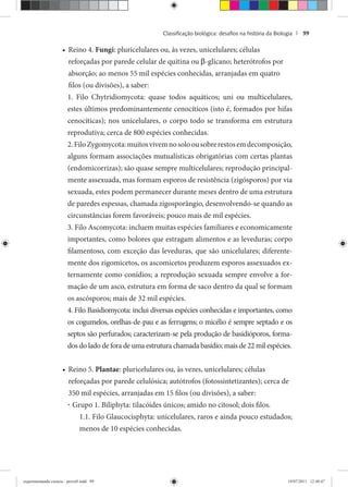 Classiﬁcação biológica: desaﬁos na história da Biologia | 99
Reino 4.• Fungi: pluricelulares ou, às vezes, unicelulares; células
reforçadas por parede celular de quitina ou β-glicano; heterótrofos por
absorção; ao menos 55 mil espécies conhecidas, arranjadas em quatro
filos (ou divisões), a saber:
1. Filo Chytridiomycota: quase todos aquáticos; uni ou multicelulares,
estes últimos predominantemente cenocíticos (isto é, formados por hifas
cenocíticas); nos unicelulares, o corpo todo se transforma em estrutura
reprodutiva; cerca de 800 espécies conhecidas.
2.FiloZygomycota:muitosvivemnosoloousobrerestosemdecomposição,
alguns formam associações mutualísticas obrigatórias com certas plantas
(endomicorrizas); são quase sempre multicelulares; reprodução principal-
mente assexuada, mas formam esporos de resistência (zigósporos) por via
sexuada, estes podem permanecer durante meses dentro de uma estrutura
de paredes espessas, chamada zigosporângio, desenvolvendo-se quando as
circunstâncias forem favoráveis; pouco mais de mil espécies.
3. Filo Ascomycota: incluem muitas espécies familiares e economicamente
importantes, como bolores que estragam alimentos e as leveduras; corpo
filamentoso, com exceção das leveduras, que são unicelulares; diferente-
mente dos zigomicetos, os ascomicetos produzem esporos assexuados ex-
ternamente como conídios; a reprodução sexuada sempre envolve a for-
mação de um asco, estrutura em forma de saco dentro da qual se formam
os ascósporos; mais de 32 mil espécies.
4. Filo Basidiomycota: inclui diversas espécies conhecidas e importantes, como
os cogumelos, orelhas-de-pau e as ferrugens; o micélio é sempre septado e os
septos são perfurados; caracterizam-se pela produção de basidióporos, forma-
dos do lado de fora de uma estrutura chamada basídio; mais de 22 mil espécies.
Reino 5.• Plantae: pluricelulares ou, às vezes, unicelulares; células
reforçadas por parede celulósica; autótrofos (fotossintetizantes); cerca de
350 mil espécies, arranjadas em 15 filos (ou divisões), a saber:
· Grupo 1. Biliphyta: tilacóides únicos; amido no citosol; dois filos.
1.1. Filo Glaucocisphyta: unicelulares, raros e ainda pouco estudados;
menos de 10 espécies conhecidas.
experimentando ciencia - prova9.indd 99experimentando ciencia - prova9.indd 99 19/07/2011 12:40:4719/07/2011 12:40:47
 