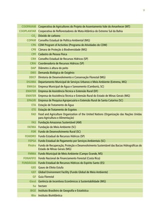 9
COOPAVAM Cooperativa de Agricultores do Projeto de Assentamento Vale do Amanhecer (MT)
COOPLANTAR Cooperativa de Reflorestadores de Mata Atlântica do Extremo Sul da Bahia
CO2
Dióxido de carbono
COPAM Conselho Estadual de Política Ambiental (MG)
CPA CDM Program of Activities (Programa de Atividades do CDM)
CPB Câmara de Proteção à Biodiversidade (MG)
CPF Cadastro de Pessoa Física
CRH Conselho Estadual de Recursos Hídricos (SP)
CRHi Coordenadoria de Recursos Hídricos (SP)
DAP Diâmetro à altura do peito
DBO Demanda Biológica de Oxigênio
DDCF Diretoria de Desenvolvimento e Conservação Florestal (MG)
DSUMA Departamento Municipal de Serviços Urbanos e Meio Ambiente (Extrema, MG)
EMASA Empresa Municipal de Água e Saneamento (Camboriú, SC)
EMATER Empresa de Assistência Técnica e Extensão Rural (DF)
EMATER Empresa de Assistência Técnica e Extensão Rural do Estado de Minas Gerais (MG)
EPAGRI Empresa de Pesquisa Agropecuária e Extensão Rural de Santa Catarina (SC)
ETA Estação de Tratamento de Água
ETE Estação de Tratamento de Esgotos
FAO Food and Agriculture Organization of the United Nations (Organização das Nações Unidas
para Agricultura e Alimentação)
FAS Fundação Amazonas Sustentável (AM)
FATMA Fundação do Meio Ambiente (SC)
FDR Fundo de Desenvolvimento Rural (SC)
FEHIDRO Fundo Estadual de Recursos Hídricos (SP)
FEPSA Fundo Estadual de Pagamento por Serviços Ambientais (SC)
Fhidro Fundo de Recuperação, Proteção e Desenvolvimento Sustentável das Bacias Hidrográficas do
Estado de Minas Gerais (MG)
FMMA Fundo Municipal de Meio Ambiente (Campo Grande, MS)
FONAFIFO Fondo Nacional de Financiamento Forestal (Costa Rica)
FUNDÁGUA Fundo Estadual de Recursos Hídricos do Espírito Santo (ES)
GEE Gases de Efeito Estufa
GEF Global Environment Facility (Fundo Global de Meio Ambiente)
GF Guia Florestal
Giest Gerência de Incentivos Econômicos à Sustentabilidade (MG)
ha hectare
IBGE Instituto Brasileiro de Geografia e Estatística
IBio Instituto BioAtlântica
 