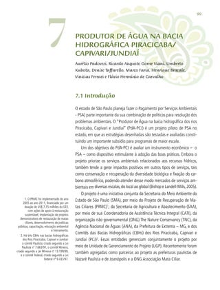 99
Produtor de Água na Bacia
Hidrográfica Piracicaba/
Capivari/Jundiaí
Aurélio Padovezi, Ricardo Augusto Gorne Viani, Umberto
Kubota, Denise Taffarello, Marco Faria, Henrique Bracale,
Vinicius Ferrari e Flávio Hermínio de Carvalho
7.1 Introdução
O estado de São Paulo planeja fazer o Pagamento por Serviços Ambientais
- PSA) parte importante da sua combinação de políticas para resolução dos
problemas ambientais. O “Produtor de Água na bacia hidrográfica dos rios
Piracicaba, Capivari e Jundiaí” (PdA-PCJ) é um projeto piloto de PSA no
estado, em que as estratégias desenhadas são testadas e avaliadas consti-
tuindo um importante subsídio para programas de maior escala.
Um dos objetivos do PdA-PCJ é avaliar um instrumento econômico – o
PSA – como dispositivo estimulante à adoção das boas práticas. Embora o
projeto priorize os serviços ambientais relacionados aos recursos hídricos,
também tende a gerar impactos positivos em outros tipos de serviços, tais
como conservação e recuperação da diversidade biológica e fixação do car-
bono atmosférico, podendo atender desse modo mercados de serviços am-
bientais em diversas escalas,do local ao global (Bishop e Landell-Mills,2005).
O projeto é uma iniciativa conjunta da Secretaria do Meio Ambiente do
Estado de São Paulo (SMA), por meio do Projeto de Recuperação de Ma-
tas Ciliares (PRMC)1
, da Secretaria de Agricultura e Abastecimento (SAA),
por meio de sua Coordenadoria de Assistência Técnica Integral (CATI), da
organização não governamental (ONG) The Nature Conservancy (TNC), da
Agência Nacional de Águas (ANA), da Prefeitura de Extrema – MG, e dos
Comitês das Bacias Hidrográficas (CBHs) dos Rios Piracicaba, Capivari e
Jundiaí (PCJ)2
. Essas entidades gerenciam conjuntamente o projeto por
meio de Unidade de Gerenciamento do Projeto (UGP). Recentemente foram
também agregadas como parceiras ao projeto as prefeituras paulistas de
Nazaré Paulista e de Joanópolis e a ONG Associação Mata Ciliar.
1. O PRMC foi implementado do ano
2005 ao ano 2011, financiado por um
doação de US$ 7,75 milhões do GEF,
com ações de apoio à restauração
sustentável, implantação de projetos
demonstrativos de restauração de matas
ciliares, desenvolvimento de políticas
públicas, capacitação, educação ambiental
e treinamento.
2. Há três CBHs nas bacias hidrográficas
dos Rios Piracicaba, Capivari e Jundiaí:
o comitê Paulista, criado segundo a Lei
Paulista nº 7.663/91, o comitê Mineiro,
criado segundo a Lei Mineira nº 13.199/99,
e o comitê Federal, criado segundo a Lei
Federal nº 9.433/97.
7
 