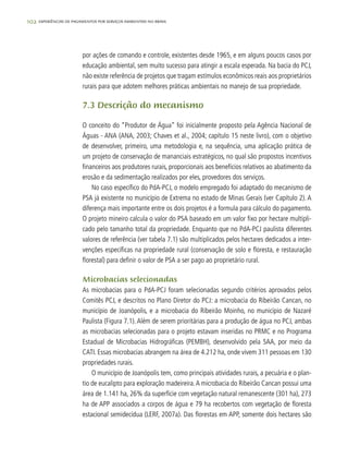 102 experiências de pagamentos por serviços ambientais no brasil
por ações de comando e controle, existentes desde 1965, e em alguns poucos casos por
educação ambiental, sem muito sucesso para atingir a escala esperada. Na bacia do PCJ,
não existe referência de projetos que tragam estímulos econômicos reais aos proprietários
rurais para que adotem melhores práticas ambientais no manejo de sua propriedade.
7.3 Descrição do mecanismo
O conceito do “Produtor de Água” foi inicialmente proposto pela Agência Nacional de
Águas - ANA (ANA, 2003; Chaves et al., 2004; capítulo 15 neste livro), com o objetivo
de desenvolver, primeiro, uma metodologia e, na sequência, uma aplicação prática de
um projeto de conservação de mananciais estratégicos, no qual são propostos incentivos
financeiros aos produtores rurais, proporcionais aos benefícios relativos ao abatimento da
erosão e da sedimentação realizados por eles, provedores dos serviços.
No caso específico do PdA-PCJ, o modelo empregado foi adaptado do mecanismo de
PSA já existente no município de Extrema no estado de Minas Gerais (ver Capítulo 2). A
diferença mais importante entre os dois projetos é a formula para cálculo do pagamento.
O projeto mineiro calcula o valor do PSA baseado em um valor fixo por hectare multipli-
cado pelo tamanho total da propriedade. Enquanto que no PdA-PCJ paulista diferentes
valores de referência (ver tabela 7.1) são multiplicados pelos hectares dedicados a inter-
venções específicas na propriedade rural (conservação de solo e floresta, e restauração
florestal) para definir o valor de PSA a ser pago ao proprietário rural.
Microbacias selecionadas
As microbacias para o PdA-PCJ foram selecionadas segundo critérios aprovados pelos
Comitês PCJ, e descritos no Plano Diretor do PCJ: a microbacia do Ribeirão Cancan, no
município de Joanópolis, e a microbacia do Ribeirão Moinho, no município de Nazaré
Paulista (Figura 7.1). Além de serem prioritárias para a produção de água no PCJ, ambas
as microbacias selecionadas para o projeto estavam inseridas no PRMC e no Programa
Estadual de Microbacias Hidrográficas (PEMBH), desenvolvido pela SAA, por meio da
CATI. Essas microbacias abrangem na área de 4.212 ha, onde vivem 311 pessoas em 130
propriedades rurais.
O município de Joanópolis tem, como principais atividades rurais, a pecuária e o plan-
tio de eucalipto para exploração madeireira.A microbacia do Ribeirão Cancan possui uma
área de 1.141 ha, 26% da superfície com vegetação natural remanescente (301 ha), 273
ha de APP associados a corpos de água e 79 ha recobertos com vegetação de floresta
estacional semidecídua (LERF, 2007a). Das florestas em APP, somente dois hectares são
 