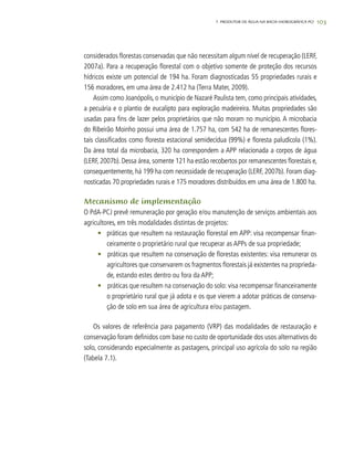 1037. PRODUTOR DE ÁGUA NA BACIA HIDROGRÁFICA PCJ
considerados florestas conservadas que não necessitam algum nível de recuperação (LERF,
2007a). Para a recuperação florestal com o objetivo somente de proteção dos recursos
hídricos existe um potencial de 194 ha. Foram diagnosticadas 55 propriedades rurais e
156 moradores, em uma área de 2.412 ha (Terra Mater, 2009).
Assim como Joanópolis, o município de Nazaré Paulista tem, como principais atividades,
a pecuária e o plantio de eucalipto para exploração madeireira. Muitas propriedades são
usadas para fins de lazer pelos proprietários que não moram no município. A microbacia
do Ribeirão Moinho possui uma área de 1.757 ha, com 542 ha de remanescentes flores-
tais classificados como floresta estacional semidecídua (99%) e floresta paludícola (1%).
Da área total da microbacia, 320 ha correspondem a APP relacionada a corpos de água
(LERF, 2007b). Dessa área, somente 121 ha estão recobertos por remanescentes florestais e,
consequentemente, há 199 ha com necessidade de recuperação (LERF, 2007b). Foram diag-
nosticadas 70 propriedades rurais e 175 moradores distribuídos em uma área de 1.800 ha.
Mecanismo de implementação
O PdA-PCJ prevê remuneração por geração e/ou manutenção de serviços ambientais aos
agricultores, em três modalidades distintas de projetos:
•	 práticas que resultem na restauração florestal em APP: visa recompensar finan-
ceiramente o proprietário rural que recuperar as APPs de sua propriedade;
•	 	práticas que resultem na conservação de florestas existentes: visa remunerar os
agricultores que conservarem os fragmentos florestais já existentes na proprieda-
de, estando estes dentro ou fora da APP;
•	 	práticas que resultem na conservação do solo: visa recompensar financeiramente
o proprietário rural que já adota e os que vierem a adotar práticas de conserva-
ção de solo em sua área de agricultura e/ou pastagem.
Os valores de referência para pagamento (VRP) das modalidades de restauração e
conservação foram definidos com base no custo de oportunidade dos usos alternativos do
solo, considerando especialmente as pastagens, principal uso agrícola do solo na região
(Tabela 7.1).
 