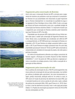 105
Pagamento pela conservação de florestas
Assim como para a restauração florestal da APP, o princípio para o paga-
mento de incentivos aos produtores rurais que conservam os remanescen-
tes florestais de suas propriedades está relacionado ao papel importante
que as florestas desempenham na manutenção da qualidade da água e
na regulação do fluxo hidrológico (Lima e Zakia, 2004). O valor a ser pago
por hectare de floresta remanescente cresce com a qualidade (estágio de
conservação) das florestas existentes (Tabela 7.1). Importante ressaltar que
o pagamento para conservação de florestas existentes prevê tratamento
igual para florestas em APP e fora dela.
Propriedades que não possuem APPs ripárias dentro de seus limites tam-
bém estão aptas a receber pela conservação de fragmentos florestais exis-
tentes. Nesses casos, as propriedades são consideradas sem deficit de APP
e, consequentemente, os VRP (R$/ha/ano) por conservação de florestas cor-
respondem a R$ 125 para florestas em estágio sucessional médio ou avan-
çado e a R$ 75 para florestas em estágio sucessional inicial. Por outro lado,
propriedades que possuam menos de 15% de sua APP ripária conservada ou
comprometida com atividades de restauração do projeto, não estão aptas a
participar do projeto.
Os critérios de enquadramento referentes aos estágios sucessionais de
florestas seguem a Resolução do Conselho Nacional do Meio Ambiente
(CONAMA) nº 1, de 31 de janeiro de 1994, que descreve a vegetação pri-
mária e secundária nos estágios pioneiro, inicial, médio e avançado de re-
generação da Mata Atlântica.
Pagamento pela conservação do solo
Para as práticas de conservação do solo, o PdA-PCJ prevê pagamentos não
só por práticas de conservação de solo que serão executadas, mas também
por práticas já adotadas pelos agricultores3
, tais como terraceamento, ca-
lagem, pastejo rotacionado, adubação verde etc. Em ambos os casos, os
VRP variam em função do percentual de abatimento de erosão (PAE), que
é calculado levando-se em conta as perdas de solo antes e após a adoção
das práticas de conservação (ANA, 2003, apud Chaves et al., 2010). Quan-
to maior o nível de abatimento da erosão, maior o valor pago pelo projeto
(Tabela 7.1). Projetos de conservação que propiciem menos de 25% de PAE
não são contemplados com PSA.
3. Para o cálculo do PAE nesta situação
utilizamos o VRP para a cultura sem
a prática de conservação de solo já
implantada.
7. PRODUTOR DE ÁGUA NA BACIA HIDROGRÁFICA PCJ
 