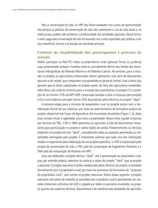 106 experiências de pagamentos por serviços ambientais no brasil
Para a conservação do solo, os VRP não foram baseados nos custos de oportunidade.
Isso porque as práticas de conservação do solo não substituem o uso do solo atual e, no
médio prazo, podem até aumentar a produtividade das atividades agrícolas. Dessa forma,
o valor pago pela conservação de solo foi baseado nos custos esperados das práticas e em
seus benefícios futuros à produção da atividade principal.
Critérios de elegibilidade dos participantes e processo de
seleção
Podem participar no PdA-PCJ todos os proprietários rurais (pessoas físicas ou jurídicas)
cujas propriedades estejam inseridas total ou parcialmente dentro dos limites das micro-
bacias hidrográficas do Ribeirão Moinho e do Ribeirão Cancan. No entanto, para a inclu-
são no projeto, os agricultores interessados devem apresentar uma série de documentos
pessoais e do imóvel, que comprovem a propriedade ou posse do imóvel. Esse critério visa
garantir que as áreas cadastradas no projeto sejam, de fato, dos agricultores envolvidos.
Além disso, são critérios mínimos para a inclusão dos proprietários no projeto (1) a prote-
ção de no mínimo 15% da APP (APP conservada somada à área a restaurar pelo projeto)
e (2) a concordância com pelo menos 25% do proposto pelos técnicos no projeto “ideal”.
A primeira etapa para a inclusão do proprietário rural no projeto ocorre com a ma-
nifestação formal de seu interesse, por meio do preenchimento de formulário próprio do
projeto, disponível nas Casas da Agricultura dos municípios envolvidos (Figura 7.2). Após
esse contato inicial, é agendada uma visita a propriedade. Nessa visita, equipe composta
por técnicos da TNC, CATI e SMA apresenta ao agricultor a lista de documentos neces-
sários para participação no projeto e coleta dados de campo. Posteriormente, os técnicos
elaboram um projeto técnico “ideal”, considerando todos os aspectos pertinentes as mo-
dalidades abrangidas pelo projeto. É importante salientar que cada uma das instituições
citadas é responsável pela elaboração de um projeto específico: a CATI é responsável pelo
projeto de conservação do solo, a TNC pelo de conservação de fragmentos florestais e a
SMA pelo de restauração de florestas em APP.
Uma vez elaborado o projeto técnico “ideal”, ele é apresentado ao proprietário rural,
que, por vontade própria, seleciona as práticas e ações do projeto “ideal” que se propõe
a executar. O projeto executivo é então readequado pelos técnicos do projeto e acordado
formalmente com o proprietário rural, por meio da assinatura do formulário de “proposta
do proprietário rural”, que consta no projeto executivo. Numa etapa seguinte, o projeto
executivo com plano de trabalho já acordado com o produtor rural é apresentado em reu-
niões trimestrais ordinárias da UGP e julgado por todos os parceiros envolvidos no proje-
to, quanto aos aspectos técnicos, documentais e de coerência das atividades do agricultor
 