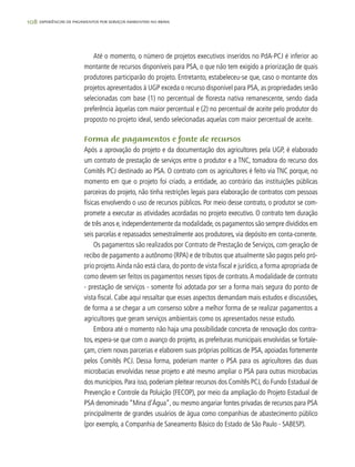 108 experiências de pagamentos por serviços ambientais no brasil
Até o momento, o número de projetos executivos inseridos no PdA-PCJ é inferior ao
montante de recursos disponíveis para PSA, o que não tem exigido a priorização de quais
produtores participarão do projeto. Entretanto, estabeleceu-se que, caso o montante dos
projetos apresentados à UGP exceda o recurso disponível para PSA, as propriedades serão
selecionadas com base (1) no percentual de floresta nativa remanescente, sendo dada
preferência àquelas com maior percentual e (2) no percentual de aceite pelo produtor do
proposto no projeto ideal, sendo selecionadas aquelas com maior percentual de aceite.
Forma de pagamentos e fonte de recursos
Após a aprovação do projeto e da documentação dos agricultores pela UGP, é elaborado
um contrato de prestação de serviços entre o produtor e a TNC, tomadora do recurso dos
Comitês PCJ destinado ao PSA. O contrato com os agricultores é feito via TNC porque, no
momento em que o projeto foi criado, a entidade, ao contrário das instituições públicas
parceiras do projeto, não tinha restrições legais para elaboração de contratos com pessoas
físicas envolvendo o uso de recursos públicos. Por meio desse contrato, o produtor se com-
promete a executar as atividades acordadas no projeto executivo. O contrato tem duração
de três anos e,independentemente da modalidade,os pagamentos são sempre divididos em
seis parcelas e repassados semestralmente aos produtores, via depósito em conta-corrente.
Os pagamentos são realizados por Contrato de Prestação de Serviços, com geração de
recibo de pagamento a autônomo (RPA) e de tributos que atualmente são pagos pelo pró-
prio projeto.Ainda não está clara, do ponto de vista fiscal e jurídico, a forma apropriada de
como devem ser feitos os pagamentos nesses tipos de contrato.A modalidade de contrato
- prestação de serviços - somente foi adotada por ser a forma mais segura do ponto de
vista fiscal. Cabe aqui ressaltar que esses aspectos demandam mais estudos e discussões,
de forma a se chegar a um consenso sobre a melhor forma de se realizar pagamentos a
agricultores que geram serviços ambientais como os apresentados nesse estudo.
Embora até o momento não haja uma possibilidade concreta de renovação dos contra-
tos, espera-se que com o avanço do projeto, as prefeituras municipais envolvidas se fortale-
çam, criem novas parcerias e elaborem suas próprias políticas de PSA, apoiadas fortemente
pelos Comitês PCJ. Dessa forma, poderiam manter o PSA para os agricultores das duas
microbacias envolvidas nesse projeto e até mesmo ampliar o PSA para outras microbacias
dos municípios.Para isso,poderiam pleitear recursos dos Comitês PCJ,do Fundo Estadual de
Prevenção e Controle da Poluição (FECOP), por meio da ampliação do Projeto Estadual de
PSA denominado “Mina d’Água”, ou mesmo angariar fontes privadas de recursos para PSA
principalmente de grandes usuários de água como companhias de abastecimento público
(por exemplo, a Companhia de Saneamento Básico do Estado de São Paulo - SABESP).
 