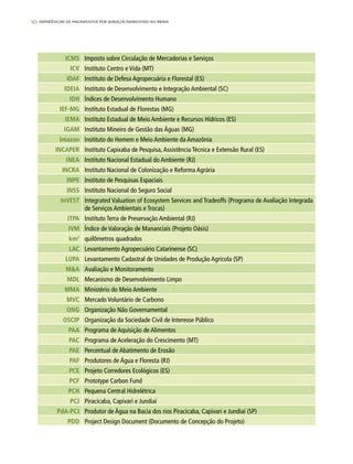 10 experiências de pagamentos por serviços ambientais no brasil
ICMS Imposto sobre Circulação de Mercadorias e Serviços
ICV Instituto Centro e Vida (MT)
IDAF Instituto de Defesa Agropecuária e Florestal (ES)
IDEIA Instituto de Desenvolvimento e Integração Ambiental (SC)
IDH Índices de Desenvolvimento Humano
IEF-MG Instituto Estadual de Florestas (MG)
IEMA Instituto Estadual de Meio Ambiente e Recursos Hídricos (ES)
IGAM Instituto Mineiro de Gestão das Águas (MG)
Imazon Instituto do Homem e Meio Ambiente da Amazônia
INCAPER Instituto Capixaba de Pesquisa,Assistência Técnica e Extensão Rural (ES)
INEA Instituto Nacional Estadual do Ambiente (RJ)
INCRA Instituto Nacional de Colonização e Reforma Agrária
INPE Instituto de Pesquisas Espaciais
INSS Instituto Nacional do Seguro Social
InVEST Integrated Valuation of Ecosystem Services and Tradeoffs (Programa de Avaliação Integrada
de Serviços Ambientais e Trocas)
ITPA Instituto Terra de Preservação Ambiental (RJ)
IVM Índice de Valoração de Mananciais (Projeto Oásis)
km2
quilômetros quadrados
LAC Levantamento Agropecuário Catarinense (SC)
LUPA Levantamento Cadastral de Unidades de Produção Agrícola (SP)
M&A Avaliação e Monitoramento
MDL Mecanismo de Desenvolvimento Limpo
MMA Ministério do Meio Ambiente
MVC Mercado Voluntário de Carbono
ONG Organização Não Governamental
OSCIP Organização da Sociedade Civil de Interesse Público
PAA Programa de Aquisição de Alimentos
PAC Programa de Aceleração do Crescimento (MT)
PAE Percentual de Abatimento de Erosão
PAF Produtores de Água e Floresta (RJ)
PCE Projeto Corredores Ecológicos (ES)
PCF Prototype Carbon Fund
PCH Pequena Central Hidrelétrica
PCJ Piracicaba, Capivari e Jundiaí
PdA-PCJ Produtor de Água na Bacia dos rios Piracicaba, Capivari e Jundiaí (SP)
PDD Project Design Document (Documento de Concepção do Projeto)
 