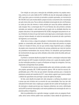 111
Com relação ao custo para a execução das atividades previstas nos projetos execu-
tivos, estima-se um custo médio de R$ 12.000/ha de área de restauração ecológica em
APP, o que daria, para os contratos já assinados e projetos aprovados, um montante de
R$ 576.000. Esse custo envolve desde o preparo da área e cercamento até a manutenção
por pelo menos dois anos. Para as demais atividades (conservação de solo e de florestas),
os custos por área são menores e muito variáveis por causa das práticas adotadas em
cada situação. Para a conservação dos 47 ha de florestas dos sete primeiros contratos
assinados, por exemplo, o valor previsto para ser gasto com as atividades descritas nos
projetos executivos é de aproximadamente R$ 20.000, empregado basicamente em cer-
cas. Entretanto, há áreas em que não haverá custo algum para a conservação e áreas com
custo por hectare elevado, em razão da necessidade de cercamento de todo o perímetro
do fragmento a ser conservado.
Ainda não se iniciou a etapa de avaliação e monitoramento dos serviços ambientais
gerados ou conservados pelo projeto. No entanto, essa etapa está prevista no projeto
e deve ser iniciada em breve, uma vez que constitui etapa importante para a validação
do projeto como mecanismo de melhoria dos serviços ambientais por meio do incentivo
aos provedores-mantenedores dos recursos hídricos. Os indicadores quali-quantitativos
de monitoramento da água que serão utilizados ainda estão sendo discutidos pelos par-
ceiros do projeto.
O primeiro e constante desafio do projeto foi manter a articulação institucional dada
pela formação da UGP. O projeto inicialmente contava com o apoio de projetos específi-
cos das instituições parceiras, os quais se finalizaram ao longo do cronograma. Com isso,
importantes contrapartidas foram perdidas.
O montante total de recursos comprometidos pelos sete contratos assinados e pelos
oito projetos aprovados (R$ 73.949) representa apenas 19% do total de recursos dis-
ponibilizados para o PSA. Uma vez que existem chamadas previstas para a inserção de
produtores somente até novembro de 2011, esses valores sugerem que é preciso ampliar
a adesão dos agricultores e/ou prorrogar o prazo de vigência do projeto.
De fato, outro desafio do projeto tem sido conquistar a confiança do produtor rural
e provar que esta iniciativa vem ao encontro de suas necessidades. Para isso, tem sido
colocado de forma bem clara e rápida que o projeto não tem caráter de fiscalização e sim
de orientação e solução parcial para seus impasses ambientais, tais como a delimitação
real da APP (e eventual restauração) e até mesmo problemas de conservação do solo e as
possíveis práticas mitigatórias.
Além da problemática de o agricultor enxergar o projeto como um programa fiscali-
zador, vários outros motivos podem estar associados à baixa adesão de agricultores ao
7. PRODUTOR DE ÁGUA NA BACIA HIDROGRÁFICA PCJ
 