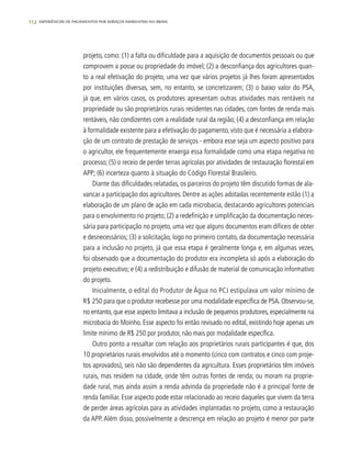 112 experiências de pagamentos por serviços ambientais no brasil
projeto, como: (1) a falta ou dificuldade para a aquisição de documentos pessoais ou que
comprovem a posse ou propriedade do imóvel; (2) a desconfiança dos agricultores quan-
to a real efetivação do projeto, uma vez que vários projetos já lhes foram apresentados
por instituições diversas, sem, no entanto, se concretizarem; (3) o baixo valor do PSA,
já que, em vários casos, os produtores apresentam outras atividades mais rentáveis na
propriedade ou são proprietários rurais residentes nas cidades, com fontes de renda mais
rentáveis, não condizentes com a realidade rural da região; (4) a desconfiança em relação
à formalidade existente para a efetivação do pagamento, visto que é necessária a elabora-
ção de um contrato de prestação de serviços - embora esse seja um aspecto positivo para
o agricultor, ele frequentemente enxerga essa formalidade como uma etapa negativa no
processo; (5) o receio de perder terras agrícolas por atividades de restauração florestal em
APP; (6) incerteza quanto à situação do Código Florestal Brasileiro.
Diante das dificuldades relatadas, os parceiros do projeto têm discutido formas de ala-
vancar a participação dos agricultores. Dentre as ações adotadas recentemente estão (1) a
elaboração de um plano de ação em cada microbacia, destacando agricultores potenciais
para o envolvimento no projeto; (2) a redefinição e simplificação da documentação neces-
sária para participação no projeto, uma vez que alguns documentos eram difíceis de obter
e desnecessários; (3) a solicitação, logo no primeiro contato, da documentação necessária
para a inclusão no projeto, já que essa etapa é geralmente longa e, em algumas vezes,
foi observado que a documentação do produtor era incompleta só após a elaboração do
projeto executivo; e (4) a redistribuição e difusão de material de comunicação informativo
do projeto.
Inicialmente, o edital do Produtor de Água no PCJ estipulava um valor mínimo de
R$ 250 para que o produtor recebesse por uma modalidade específica de PSA.Observou-se,
no entanto, que esse aspecto limitava a inclusão de pequenos produtores, especialmente na
microbacia do Moinho. Esse aspecto foi então revisado no edital, existindo hoje apenas um
limite mínimo de R$ 250 por produtor, não mais por modalidade específica.
Outro ponto a ressaltar com relação aos proprietários rurais participantes é que, dos
10 proprietários rurais envolvidos até o momento (cinco com contratos e cinco com proje-
tos aprovados), seis não são dependentes da agricultura. Esses proprietários têm imóveis
rurais, mas residem na cidade, onde têm outras fontes de renda; ou moram na proprie-
dade rural, mas ainda assim a renda advinda da propriedade não é a principal fonte de
renda familiar. Esse aspecto pode estar relacionado ao receio daqueles que vivem da terra
de perder áreas agrícolas para as atividades implantadas no projeto, como a restauração
da APP. Além disso, possivelmente a descrença em relação ao projeto é menor por parte
 