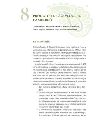 115
ProDUTOR DE ÁGUA DO RIO
CAMBORIÚ
8.1 Introdução
O Projeto Produtor de Água do Rio Camboriú é uma iniciativa da Empresa
Municipal de Água e Saneamento do Balneário Camboriú (EMASA) e tem
por objetivo a criação de instrumentos, estratégias e metodologias que ga-
rantam a conservação e restauração de zonas ripárias e áreas sensíveis para
promoção da qualidade, quantidade e regulação do fluxo de água na bacia
hidrográfica do rio Camboriú.
A bacia hidrográfica do rio Camboriú tem uma área aproximada de 200
km2
e está localizada no estado de Santa Catarina. Essa bacia representa
em pequena escala, a condição geral da mata atlântica no Brasil. De um
lado, se encontra uma população urbana concentrada na costa atlântica
e de outro, uma paisagem rural com menor densidade populacional no
interior – ambas dependendo fortemente do precioso suprimento de água
e de outros serviços ambientais provenientes das florestas e do mosaico de
ambientes seminaturais que ainda cobrem parte do cenário.
•	 Dois municípios compartilham a bacia hidrográfica do rio Cam-
boriú.
•	 Um dos municípios, Balneário Camboriú, é uma cidade litorânea
com pouco mais de 100.000 habitantes, altamente urbanizada, com
grande apelo turístico e forte mercado imobiliário. Suas praias atra-
em milhares de pessoas, até mesmo dos países vizinhos, de modo
que na alta temporada a população chega a triplicar, aumentando
imensamente a demanda por água tratada.
•	 O outro município, a cidade de Camboriú, está localizado na área
interior e é delimitado pelos divisores de água da bacia hidrográ-
fica. Possui cerca de 56.000 habitantes e é caracterizado por um
8 Claudio Klemz, Kelli Cristina Dacol, Patricia Zimerman,
Jamili Nayara, Fernando Veiga e Anita Diederichsen
 