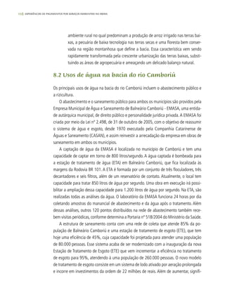 116 experiências de pagamentos por serviços ambientais no brasil
ambiente rural no qual predominam a produção de arroz irrigado nas terras bai-
xas, a pecuária de baixa tecnologia nas terras secas e uma floresta bem conser-
vada na região montanhosa que define a bacia. Essa característica vem sendo
rapidamente transformada pela crescente urbanização das terras baixas, substi-
tuindo as áreas de agropecuária e ameaçando um delicado balanço natural.
8.2 Usos de água na bacia do rio Camboriú
Os principais usos de água na bacia do rio Camboriú incluem o abastecimento público e
a rizicultura.
O abastecimento e o saneamento público para ambos os municípios são providos pela
Empresa Municipal de Água e Saneamento de Balneário Camboriú - EMASA, uma entida-
de autárquica municipal, de direito público e personalidade jurídica privada.A EMASA foi
criada por meio da Lei nº 2.498, de 31 de outubro de 2005, com o objetivo de reassumir
o sistema de água e esgoto, desde 1970 executado pela Companhia Catarinense de
Águas e Saneamento (CASAN), e assim reinvestir a arrecadação da empresa em obras de
saneamento em ambos os municípios.
A captação de água da EMASA é localizada no município de Camboriú e tem uma
capacidade de captar em torno de 800 litros/segundo. A água captada é bombeada para
a estação de tratamento de água (ETA) em Balneário Camboriú, que fica localizada às
margens da Rodovia BR 101. A ETA é formada por um conjunto de três floculadores, três
decantadores e seis filtros, além de um reservatório de contato. Atualmente, o local tem
capacidade para tratar 850 litros de água por segundo. Uma obra em execução irá possi-
bilitar a ampliação dessa capacidade para 1.200 litros de água por segundo. Na ETA, são
realizadas todas as análises da água. O laboratório da EMASA funciona 24 horas por dia
coletando amostras do manancial de abastecimento e da água após o tratamento. Além
dessas análises, outros 120 pontos distribuídos na rede de abastecimento também rece-
bem visitas periódicas, conforme determina a Portaria nº 518/2004 do Ministério da Saúde.
A estrutura de saneamento conta com uma rede de coleta que atende 85% da po-
pulação de Balneário Camboriú e uma estação de tratamento de esgoto (ETE), que tem
hoje uma eficiência de 45%, cuja capacidade foi projetada para atender uma população
de 80.000 pessoas. Esse sistema acaba de ser modernizado com a inauguração da nova
Estação de Tratamento de Esgoto (ETE) que vem incrementar a eficiência no tratamento
de esgoto para 95%, atendendo à uma população de 260.000 pessoas. O novo modelo
de tratamento de esgoto consiste em um sistema de lodo ativado por aeração prolongada
e incorre em investimentos da ordem de 22 milhões de reais. Além de aumentar, signifi-
 