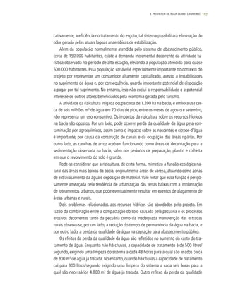 1178. PRODUTOR DE ÁGUA DO RIO CAMBORIÚ
cativamente, a eficiência no tratamento do esgoto, tal sistema possibilitará eliminação do
odor gerado pelas atuais lagoas anaeróbicas de estabilização.
Além da população normalmente atendida pelo sistema de abastecimento público,
cerca de 150.000 habitantes, existe a demanda incremental decorrente da atividade tu-
rística observada no período de alta estação, elevando a população atendida para quase
500.000 habitantes. Essa população variável é especialmente importante no contexto do
projeto por representar um consumidor altamente capitalizado, avesso a instabilidades
no suprimento de água e, por consequência, guarda importante potencial de disposição
a pagar por tal suprimento. No entanto, isso não exclui a responsabilidade e o potencial
interesse de outros atores beneficiados pela economia gerada pelo turismo.
A atividade da rizicultura irrigada ocupa cerca de 1.200 ha na bacia, e embora use cer-
ca de seis milhões m3
de água em 70 dias de pico, entre os meses de agosto e setembro,
não representa um uso consuntivo. Os impactos da rizicultura sobre os recursos hídricos
na bacia são opostos. Por um lado, pode ocorrer perda da qualidade da água pela con-
taminação por agroquímicos, assim como o impacto sobre as nascentes e corpos-d’água
é importante, por causa da construção de canais e da ocupação das áreas ripárias. Por
outro lado, as canchas de arroz acabam funcionando como áreas de decantação para a
sedimentação observada na bacia, salvo nos períodos de preparação, plantio e colheita
em que o revolvimento do solo é grande.
Pode-se considerar que a rizicultura, de certa forma, mimetiza a função ecológica na-
tural das áreas mais baixas da bacia, originalmente áreas de várzea, atuando como zonas
de extravasamento da água e deposição de material.Vale notar que essa função é perigo-
samente ameaçada pela tendência de urbanização das terras baixas com a implantação
de loteamentos urbanos, que pode eventualmente resultar em eventos de alagamento de
áreas urbanas e rurais.
Dois problemas relacionados aos recursos hídricos são abordados pelo projeto. Em
razão da combinação entre a compactação do solo causada pela pecuária e os processos
erosivos decorrentes tanto da pecuária como da inadequada manutenção das estradas
rurais observa-se, por um lado, a redução do tempo de permanência da água na bacia, e
por outro lado, a perda da qualidade da água na captação para abastecimento público.
Os efeitos da perda da qualidade da água são refletidos no aumento do custo do tra-
tamento de água. Enquanto não há chuvas, a capacidade de tratamento é de 500 litros/
segundo, exigindo uma limpeza do sistema a cada 48 horas para a qual são usados cerca
de 800 m3
de água já tratada. No entanto, quando há chuvas a capacidade de tratamento
cai para 300 litros/segundo exigindo uma limpeza do sistema a cada seis horas para a
qual são necessários 4.800 m3
de água já tratada. Outro reflexo da perda da qualidade
 