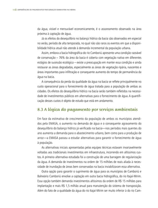 118 experiências de pagamentos por serviços ambientais no brasil
da água, visível e mensurável economicamente, é o assoreamento observado na área
próxima à captação de água.
Já os efeitos do desequilíbrio no balanço hídrico da bacia são observados em especial
no verão, período de alta temporada, no qual não são raros os eventos em que a disponi-
bilidade hídrica atual não atende à demanda incremental da população urbana.
Assim, embora a bacia hidrográfica do rio Camboriú apresente uma condição razoável
de conservação – 76% da área da bacia é coberta com vegetação nativa em diferentes
estágios de sucessão ecológica – existe a preocupação em manter essa condição e ainda
restaurar as áreas degradadas, especialmente as áreas de vegetação ripária, nascentes e
áreas importantes para infiltração e consequente aumento do tempo de permanência da
água na bacia.
A consequência da perda da qualidade da água na bacia se reflete principalmente no
custo operacional para o fornecimento de água tratada para a população de ambas as
cidades. Os efeitos do desequilíbrio hídrico na bacia serão também refletidos na necessi-
dade de investimentos públicos em alternativas para o fornecimento de água. A quantifi-
cação desses custos é objeto de estudo que está em andamento.
8.3 A lógica do pagamento por serviços ambientais
Em face da estimativa de crescimento da população de ambos os municípios atendi-
dos pela EMASA, o aumento na demanda de água e o consequente agravamento do
desequilíbrio do balanço hídrico já verificado na bacia—nos períodos mais quentes do
ano aumenta a demanda para o abastecimento urbano, bem como para a produção de
arroz—a EMASA passou a estudar alternativas para garantir o fornecimento de água
à população.
As alternativas iniciais apresentadas pelas equipes técnicas estavam invariavelmente
voltadas aos tradicionais investimentos em infraestrutura, incorrendo em altíssimos cus-
tos. A primeira alternativa estudada foi a construção de uma barragem de regularização
da água. A demanda de investimentos na ordem de 15 milhões de reais aliada à neces-
sidade de inundação de áreas bem conservadas na bacia inviabilizaram essa alternativa.
Outra opção para garantir o suprimento de água para os municípios de Camboriú e
Balneário Camboriú envolve a captação em outra bacia hidrográfica, do rio Itajaí-Mirim.
Essa opção também demanda investimentos altíssimos da ordem de R$ 15 milhões para
implantação e mais R$ 1,5 milhão anual para manutenção do sistema de transposição.
Além do fato de a qualidade da água do rio Itajaí-Mirim ser muito inferior à do rio Cam-
 