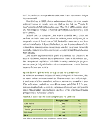 119
boriú, incorrendo num custo operacional superior para o sistema de tratamento de água
daquele manancial.
Tal cenário levou a EMASA a buscar opções mais econômicas e de menor impacto
ambiental. Inspirada em modelos como o da cidade de New York e do “Produtor de
Água” proposto pela Agência Nacional de Águas (ANA, 2003), a EMASA decidiu adotar
uma metodologia que otimizasse ao máximo o suprimento de água proveniente da bacia
do rio Camboriú.
De acordo com a Lei Municipal nº 2.498, de 31 de outubro de 2005, a EMASA tem
destinado recursos da ordem de no mínimo 1% de seu orçamento anual para ações de
recuperação ambiental. Dessa forma, em 2008, foi decidido que esse recurso seria desti-
nado ao Projeto Produtor deÁgua do Rio Camboriú, por meio de implantação de ações de
restauração de áreas degradadas, manutenção de áreas bem conservadas, manutenção
de estradas e pagamentos por serviços ambientais aos proprietários onde essas atividades
forem adotadas.
Como resultado do projeto espera-se garantir a qualidade da água característica da
bacia do rio Camboriú, reduzindo o custo operacional do sistema de tratamento de água,
bem como promover a regulação da vazão hídrica na bacia por meio de ações que garan-
tam maior retenção de água infiltrada no solo e consequentemente a extensão do tempo
de permanência da água na bacia.
Quem são os “produtores de água” do rio Camboriú?
De acordo com levantamento do uso do solo na bacia hidrográfica do rio Camboriú, 76%
da área da bacia encontra-se conservada em diferentes estágios de sucessão ecológica.
A pecuária ocupa 14% da área da bacia, as lavouras permanentes e temporárias ocupam
6% e a silvicultura é conduzida em outros 4% da área da bacia (Tabela 8.1). Em geral,
as propriedades localizadas ao longo das encostas que delimitam a bacia e ao longo dos
corpos-d’água englobam o potencial público provedor de serviços ambientais, distribuídas
principalmente no município de Camboriú.
Tabela 8.1: Uso do solo na bacia hidrográfica do rio Camboriú
Área (hectares) %
Matas nativas 12.993 76
Pastagens 2.386 14
Lavouras (permanentes e temporárias) 1.053 6
Silvicultura 764 4
Total 17.196 100
Fonte:Análise da base cartográfica do projeto elaborada sobre imagem de satélite.
8. PRODUTOR DE ÁGUA DO RIO CAMBORIÚ
 