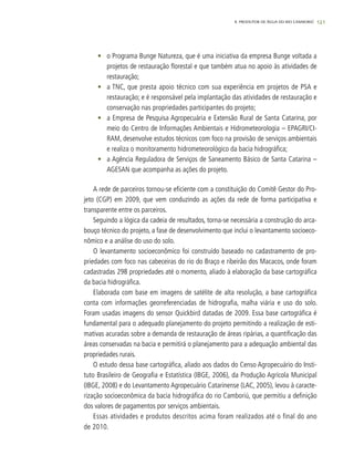 121
•	 o Programa Bunge Natureza, que é uma iniciativa da empresa Bunge voltada a
projetos de restauração florestal e que também atua no apoio às atividades de
restauração;
•	 a TNC, que presta apoio técnico com sua experiência em projetos de PSA e
restauração; e é responsável pela implantação das atividades de restauração e
conservação nas propriedades participantes do projeto;
•	 a Empresa de Pesquisa Agropecuária e Extensão Rural de Santa Catarina, por
meio do Centro de Informações Ambientais e Hidrometeorologia – EPAGRI/CI-
RAM, desenvolve estudos técnicos com foco na provisão de serviços ambientais
e realiza o monitoramento hidrometeorológico da bacia hidrográfica;
•	 a Agência Reguladora de Serviços de Saneamento Básico de Santa Catarina –
AGESAN que acompanha as ações do projeto.
A rede de parceiros tornou-se eficiente com a constituição do Comitê Gestor do Pro-
jeto (CGP) em 2009, que vem conduzindo as ações da rede de forma participativa e
transparente entre os parceiros.
Seguindo a lógica da cadeia de resultados, torna-se necessária a construção do arca-
bouço técnico do projeto, a fase de desenvolvimento que inclui o levantamento socioeco-
nômico e a análise do uso do solo.
O levantamento socioeconômico foi construído baseado no cadastramento de pro-
priedades com foco nas cabeceiras do rio do Braço e ribeirão dos Macacos, onde foram
cadastradas 298 propriedades até o momento, aliado à elaboração da base cartográfica
da bacia hidrográfica.
Elaborada com base em imagens de satélite de alta resolução, a base cartográfica
conta com informações georreferenciadas de hidrografia, malha viária e uso do solo.
Foram usadas imagens do sensor Quickbird datadas de 2009. Essa base cartográfica é
fundamental para o adequado planejamento do projeto permitindo a realização de esti-
mativas acuradas sobre a demanda de restauração de áreas ripárias, a quantificação das
áreas conservadas na bacia e permitirá o planejamento para a adequação ambiental das
propriedades rurais.
O estudo dessa base cartográfica, aliado aos dados do Censo Agropecuário do Insti-
tuto Brasileiro de Geografia e Estatística (IBGE, 2006), da Produção Agrícola Municipal
(IBGE, 2008) e do Levantamento Agropecuário Catarinense (LAC, 2005), levou à caracte-
rização socioeconômica da bacia hidrográfica do rio Camboriú, que permitiu a definição
dos valores de pagamentos por serviços ambientais.
Essas atividades e produtos descritos acima foram realizados até o final do ano
de 2010.
8. PRODUTOR DE ÁGUA DO RIO CAMBORIÚ
 