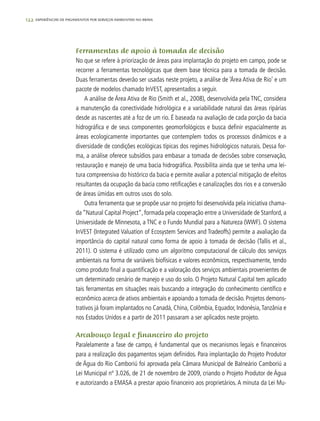 122 experiências de pagamentos por serviços ambientais no brasil
Ferramentas de apoio à tomada de decisão
No que se refere à priorização de áreas para implantação do projeto em campo, pode se
recorrer a ferramentas tecnológicas que deem base técnica para a tomada de decisão.
Duas ferramentas deverão ser usadas neste projeto, a análise de ‘Área Ativa de Rio’ e um
pacote de modelos chamado InVEST, apresentados a seguir.
A análise de Área Ativa de Rio (Smith et al., 2008), desenvolvida pela TNC, considera
a manutenção da conectividade hidrológica e a variabilidade natural das áreas ripárias
desde as nascentes até a foz de um rio. É baseada na avaliação de cada porção da bacia
hidrográfica e de seus componentes geomorfológicos e busca definir espacialmente as
áreas ecologicamente importantes que contemplem todos os processos dinâmicos e a
diversidade de condições ecológicas típicas dos regimes hidrológicos naturais. Dessa for-
ma, a análise oferece subsídios para embasar a tomada de decisões sobre conservação,
restauração e manejo de uma bacia hidrográfica. Possibilita ainda que se tenha uma lei-
tura compreensiva do histórico da bacia e permite avaliar a potencial mitigação de efeitos
resultantes da ocupação da bacia como retificações e canalizações dos rios e a conversão
de áreas úmidas em outros usos do solo.
Outra ferramenta que se propõe usar no projeto foi desenvolvida pela iniciativa chama-
da “Natural Capital Project“, formada pela cooperação entre a Universidade de Stanford, a
Universidade de Minnesota, a TNC e o Fundo Mundial para a Natureza (WWF). O sistema
InVEST (Integrated Valuation of Ecosystem Services and Tradeoffs) permite a avaliação da
importância do capital natural como forma de apoio à tomada de decisão (Tallis et al.,
2011). O sistema é utilizado como um algoritmo computacional de cálculo dos serviços
ambientais na forma de variáveis biofísicas e valores econômicos, respectivamente, tendo
como produto final a quantificação e a valoração dos serviços ambientais provenientes de
um determinado cenário de manejo e uso do solo. O Projeto Natural Capital tem aplicado
tais ferramentas em situações reais buscando a integração do conhecimento científico e
econômico acerca de ativos ambientais e apoiando a tomada de decisão. Projetos demons-
trativos já foram implantados no Canadá, China, Colômbia, Equador, Indonésia,Tanzânia e
nos Estados Unidos e a partir de 2011 passaram a ser aplicados neste projeto.
Arcabouço legal e financeiro do projeto
Paralelamente a fase de campo, é fundamental que os mecanismos legais e financeiros
para a realização dos pagamentos sejam definidos. Para implantação do Projeto Produtor
de Água do Rio Camboriú foi aprovada pela Câmara Municipal de Balneário Camboriú a
Lei Municipal nº 3.026, de 21 de novembro de 2009, criando o Projeto Produtor de Água
e autorizando a EMASA a prestar apoio financeiro aos proprietários. A minuta da Lei Mu-
 