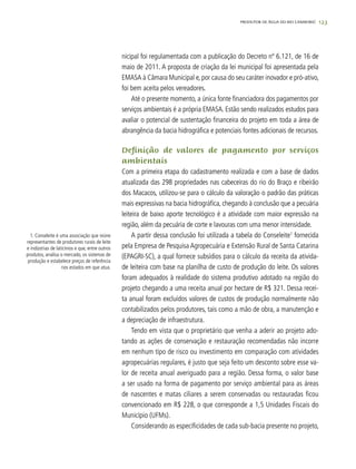 123
nicipal foi regulamentada com a publicação do Decreto nº 6.121, de 16 de
maio de 2011. A proposta de criação da lei municipal foi apresentada pela
EMASA à Câmara Municipal e,por causa do seu caráter inovador e pró-ativo,
foi bem aceita pelos vereadores.
Até o presente momento, a única fonte financiadora dos pagamentos por
serviços ambientais é a própria EMASA. Estão sendo realizados estudos para
avaliar o potencial de sustentação financeira do projeto em toda a área de
abrangência da bacia hidrográfica e potenciais fontes adicionais de recursos.
Definição de valores de pagamento por serviços
ambientais
Com a primeira etapa do cadastramento realizada e com a base de dados
atualizada das 298 propriedades nas cabeceiras do rio do Braço e ribeirão
dos Macacos, utilizou-se para o cálculo da valoração o padrão das práticas
mais expressivas na bacia hidrográfica, chegando à conclusão que a pecuária
leiteira de baixo aporte tecnológico é a atividade com maior expressão na
região, além da pecuária de corte e lavouras com uma menor intensidade.
A partir dessa conclusão foi utilizada a tabela do Conseleite1
fornecida
pela Empresa de Pesquisa Agropecuária e Extensão Rural de Santa Catarina
(EPAGRI-SC), a qual fornece subsídios para o cálculo da receita da ativida-
de leiteira com base na planilha de custo de produção do leite. Os valores
foram adequados à realidade do sistema produtivo adotado na região do
projeto chegando a uma receita anual por hectare de R$ 321. Dessa recei-
ta anual foram excluídos valores de custos de produção normalmente não
contabilizados pelos produtores, tais como a mão de obra, a manutenção e
a depreciação de infraestrutura.
Tendo em vista que o proprietário que venha a aderir ao projeto ado-
tando as ações de conservação e restauração recomendadas não incorre
em nenhum tipo de risco ou investimento em comparação com atividades
agropecuárias regulares, é justo que seja feito um desconto sobre esse va-
lor de receita anual averiguado para a região. Dessa forma, o valor base
a ser usado na forma de pagamento por serviço ambiental para as áreas
de nascentes e matas ciliares a serem conservadas ou restauradas ficou
convencionado em R$ 228, o que corresponde a 1,5 Unidades Fiscais do
Município (UFMs).
Considerando as especificidades de cada sub-bacia presente no projeto,
PRODUTOR DE ÁGUA DO RIO CAMBORIÚ
1. Conseleite é uma associação que reúne
representantes de produtores rurais de leite
e indústrias de laticínios e que, entre outros
produtos, analisa o mercado, os sistemas de
produção e estabelece preços de referência
nos estados em que atua.
 