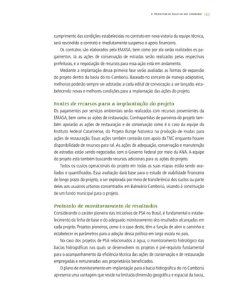 127
cumprimento das condições estabelecidas no contrato em nova vistoria da equipe técnica,
será rescindido o contrato e imediatamente suspenso o apoio financeiro.
Os contratos são elaborados pela EMASA, bem como por ela serão realizados os pa-
gamentos. Já as ações de conservação de estradas serão realizadas pelas respectivas
prefeituras, e a negociação de recursos para essa ação está em andamento.
Mediante a implantação dessa primeira fase serão avaliadas as formas de expansão
do projeto dentro da bacia do rio Camboriú. Baseado no conceito de manejo adaptativo,
melhorias poderão sempre ser adotadas a cada edital de convocação a ser lançado, esta-
belecendo novas e melhores condições para a implantação das ações do projeto.
Fontes de recursos para a implantação do projeto
Os pagamentos por serviços ambientais serão realizados com recursos provenientes da
EMASA, bem como as ações de restauração. Contrapartidas de parceiros do projeto tam-
bém apoiarão as ações de restauração e de conservação como é o caso da equipe do
Instituto Federal Catarinense, do Projeto Bunge Natureza na produção de mudas para
ações de restauração. Essas ações também contarão com apoio da TNC enquanto houver
disponibilidade de recursos para tal. As ações de adequação, conservação e manutenção
de estradas estão sendo negociadas com o Governo Federal por meio da ANA. A equipe
do projeto está também buscando recursos adicionais para as ações do projeto.
Todos os custos operacionais do projeto em todas as suas etapas estão sendo ava-
liados e quantificados. Essa avaliação dará base para o estudo de viabilidade financeira
de longo prazo do projeto, a ser explorada por meio de transferência dos custos ou parte
deles aos usuários urbanos concentrados em Balneário Camboriú, visando à constituição
de um fundo municipal para o projeto.
Protocolo de monitoramento de resultados
Considerando o caráter pioneiro das iniciativas de PSA no Brasil, é fundamental o estabe-
lecimento da linha de base e do adequado monitoramento dos resultados alcançados em
cada projeto. Projetos pioneiros, como é o caso deste, têm a função de abrir o caminho e
estabelecer os parâmetros para a adoção dessa política em larga escala no país.
No caso dos projetos de PSA relacionados à água, o monitoramento hidrológico das
bacias hidrográficas nas quais se desenvolvem os projetos é pré-requisito fundamental
para o acompanhamento da eficiência técnica das ações de conservação e de restauração
empregadas e remuneradas aos proprietários beneficiados.
O plano de monitoramento em implantação para a bacia hidrográfica do rio Camboriú
apresenta uma vantagem que reside na limitada dimensão geográfica e espacial da bacia,
8. PRODUTOR DE ÁGUA DO RIO CAMBORIÚ
 