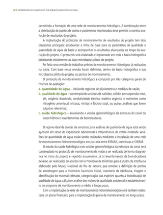 128 experiências de pagamentos por serviços ambientais no brasil
permitindo a formação de uma rede de monitoramento hidrológico. A combinação entre
a distribuição de pontos de coleta e parâmetros monitorados deve permitir a correta ava-
liação de resultados do projeto.
A implantação do protocolo de monitoramento de resultados do projeto tem dois
propósitos principais: estabelecer a linha de base para os parâmetros de qualidade e
quantidade de água da bacia e acompanhar os resultados alcançados ao longo da exe-
cução do projeto. O protocolo será elaborado e implantado em toda a bacia hidrográfica
priorizando inicialmente as duas microbacias piloto do projeto.
Foi feita uma revisão de trabalhos prévios de monitoramento hidrológico já realizados
na bacia. Com base nessa revisão foram definidos, dentro da bacia hidrográfica e das
microbacias piloto do projeto, os pontos de monitoramento.
O protocolo de monitoramento hidrológico é composto por três categorias gerais de
critérios de avaliação:
a. quantidade de água – incluindo registros de pluviometria e medidas de vazão;
b. qualidade de água – contemplando análises de turbidez, sólidos em suspensão total,
pH, oxigênio dissolvido, condutividade elétrica, matéria orgânica e nutrientes como
nitrogênio amoniacal, nitratos, nitritos e fósforo total, ou outras análises que forem
julgadas relevantes;
c. saúde hidrológica – envolvendo a análise geomorfológica da estrutura do canal do
corpo hídrico e levantamentos de bioindicadores.
O regime ideal de coletas de amostras para análises de qualidade de água está sendo
ajustado em razão da capacidade laboratorial e infraestrutura de coleta instalada. Aná-
lises de quantidade de água estão sendo realizadas mediante a instalação de uma rede
de monitoramento hidrometeorológico em parceria entre EMASA, prefeituras e CIRAM.
O estudo da saúde hidrológica com análise geomorfológica da estrutura do canal será
contemplado no protocolo de monitoramento de modo a ser realizado de forma diagnós-
tica no início do projeto e repetido anualmente. Já os levantamentos de bioindicadores
deverão ser realizados de acordo com o Protocolo de Diretrizes para Estudos de Ictiofauna
elaborado pelo Museu Nacional do Rio de Janeiro, que envolve a definição de pontos
de amostragem para o inventário faunístico inicial, inventário da ictiofauna, triagem e
identificação do material coletado, categorização das espécies quanto à bioindicação de
qualidade de água, cálculo e análise dos índices de qualidade ambiental e estabelecimen-
to de programa de monitoramento a médio e longo prazo.
Com a implantação de rede de monitoramento hidrometeorológico será também elabo-
rado um plano financeiro para a implantação do plano de monitoramento no longo prazo.
 