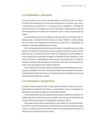 129
8.5 Resultados e discussão
O presente projeto iniciou sua fase de implantação no ano de 2012 após um criterio-
so trabalho de planejamento. Os resultados alcançados até o momento, quais sejam,
o levantamento socioeconômico, a construção da base cartográfica, a definição do
esquema financeiro, a valoração dos serviços ambientais, a implantação do protocolo
de monitoramento de resultados são fundamentais para a etapa de implantação do
projeto.
A quantificação mais precisa dos efetivos custos das ações de conservação e de res-
tauração exigiu a realização de visitas técnicas em campo. Também a correta avaliação
do uso do solo e das características socioeconômicas locais levou a modificações nos
preceitos inicialmente estabelecidos para o projeto.
Com a extrapolação da previsão de custos estimados na área piloto para toda a área
da bacia, abrangendo as três fases previstas para o projeto, foi possível estipular os limites
financeiros para o lançamento do primeiro edital de convocação, bem como estabelecer o
custo necessário para implantação do projeto na totalidade da bacia hidrográfica. Dessa
forma se vislumbra a necessidade de novas fontes de recursos financeiros ao longo da
execução do projeto tanto para ações de conservação, restauração e manutenção de es-
tradas, como para pagamentos por serviços ambientais.
A partir desse ponto, o projeto exigirá uma equipe especialmente dedicada para a exe-
cução das atividades uma vez que a demanda de trabalho será considerável. Para tanto, o
Comitê Gestor do Projeto estruturará uma equipe operacional constituida por técnicos de
algumas das instituições que o compõe.
8.6 Conclusões e perspectivas
O projeto Produtor de Águas do Rio Camboriú guarda condições únicas para uma ava-
liação integral do modelo de PSA voltado a recursos hídricos e para a construção de um
exemplo para replicação do modelo em outras regiões do Brasil.
Sendo liderado pela empresa de abastecimento de água e saneamento, representa um
modelo ímpar pelo reconhecimento, por um grande usuário de água, da importância dos
serviços ambientais decorrentes da integridade do ecossistema natural.
Este projeto tem permitido a apropriação dos custos relativos ao investimento realiza-
do em PSA, às ações de conservação e monitoramento e aos custos de gestão do projeto
“versus” os impactos econômicos positivos sobre os custos de tratamento de água e as
alternativas para suprimento de água na bacia.
8. PRODUTOR DE ÁGUA DO RIO CAMBORIÚ
 