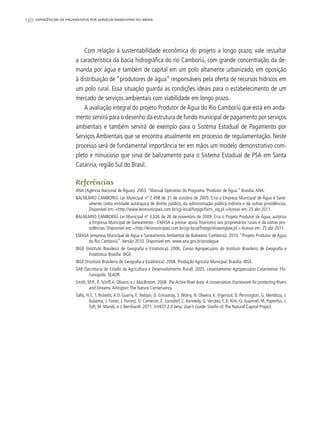 130 experiências de pagamentos por serviços ambientais no brasil
Com relação à sustentabilidade econômica do projeto a longo prazo, vale ressaltar
a característica da bacia hidrográfica do rio Camboriú, com grande concentração da de-
manda por água e também de capital em um polo altamente urbanizado, em oposição
à distribuição de “produtores de água” responsáveis pela oferta de recursos hídricos em
um polo rural. Essa situação guarda as condições ideais para o estabelecimento de um
mercado de serviços ambientais com viabilidade em longo prazo.
A avaliação integral do projeto Produtor de Água do Rio Camboriú que está em anda-
mento servirá para o desenho da estrutura de fundo municipal de pagamento por serviços
ambientais e também servirá de exemplo para o Sistema Estadual de Pagamento por
Serviços Ambientais que se encontra atualmente em processo de regulamentação. Neste
processo será de fundamental importância ter em mãos um modelo demonstrativo com-
pleto e minucioso que sirva de balizamento para o Sistema Estadual de PSA em Santa
Catarina, região Sul do Brasil.
Referências
ANA (Agência Nacional de Águas). 2003. “Manual Operativo do Programa ‘Produtor de Água.” Brasília:ANA.
BALNEÁRIO CAMBORIÚ. Lei Municipal nº 2.498 de 31 de outubro de 2005. Cria a Empresa Municipal de Água e Sane-
amento como entidade autárquica de direito público, da administração pública indireta e dá outras providências.
Disponível em: <http://www.leismunicipais.com.br/cgi-local/forpgs/form_vig.pl.>Acesso em: 25 abr 2011.
BALNEÁRIO CAMBORIÚ. Lei Municipal nº 3.026 de 26 de novembro de 2009. Cria o Projeto Produtor de Água, autoriza
a Empresa Municipal de Saneamento - EMASA a prestar apoio financeiro aos proprietários rurais e dá outras pro-
vidências. Disponível em: <http://leismunicipais.com.br/cgi-local/forpgs/showinglaw.pl.> Acesso em: 25 abr 2011.
EMASA (empresa Municipal de Água e Saneamento Ambiental de Balneário Camboriú). 2010. “Projeto Produtor de Água
do Rio Camboriú”.Versão 2010. Disponível em: www.ana.gov.br/prodagua
IBGE (Instituto Brasileiro de Geografia e Estatística). 2006. Censo Agropecuário do Instituto Brasileiro de Geografia e
Estatística. Brasília: IBGE.
IBGE (Instituto Brasileiro de Geografia e Estatística). 2008. Produção Agrícola Municipal. Brasília: IBGE.
SAR (Secretaria de Estado da Agricultura e Desenvolvimento Rural). 2005. Levantamento Agropecuário Catarinense. Flo-
rianopolis: SEADR.
Smith, M.P., R. Schiff,A. Olivero, e J. MacBroom. 2008. TheActive RiverArea:A conservation Framework for protecting Rivers
and Streams. Arlington:The Nature Conservancy.
Tallis, H.T., T. Ricketts, A.D. Guerry, E. Nelson, D. Ennaanay, S. Wolny, N. Olwero, K. Vigerstol, D. Pennington, G. Mendoza, J.
Aukema, J. Foster, J. Forrest, D. Cameron, E. Lonsdorf, C. Kennedy, G. Verutes, C.K. Kim, G. Guannel, M. Papenfus, J.
Toft, M. Marsik, e J. Bernhardt. 2011. InVEST 2.0 beta: User’s Guide. Stanfo rd:The Natural Capital Project.
 