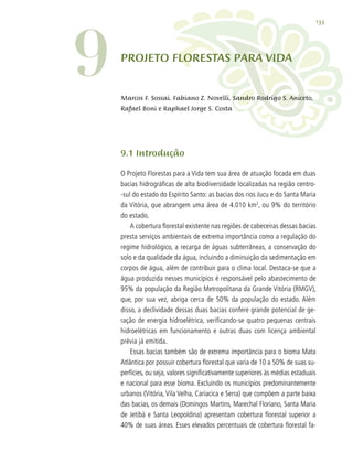 133
9.1 Introdução
O Projeto Florestas para a Vida tem sua área de atuação focada em duas
bacias hidrográficas de alta biodiversidade localizadas na região centro-
-sul do estado do Espírito Santo: as bacias dos rios Jucu e do Santa Maria
da Vitória, que abrangem uma área de 4.010 km2
, ou 9% do território
do estado.
A cobertura florestal existente nas regiões de cabeceiras dessas bacias
presta serviços ambientais de extrema importância como a regulação do
regime hidrológico, a recarga de águas subterrâneas, a conservação do
solo e da qualidade da água, incluindo a diminuição da sedimentação em
corpos de água, além de contribuir para o clima local. Destaca-se que a
água produzida nesses municípios é responsável pelo abastecimento de
95% da população da Região Metropolitana da Grande Vitória (RMGV),
que, por sua vez, abriga cerca de 50% da população do estado. Além
disso, a declividade dessas duas bacias confere grande potencial de ge-
ração de energia hidroelétrica, verificando-se quatro pequenas centrais
hidroelétricas em funcionamento e outras duas com licença ambiental
prévia já emitida.
Essas bacias também são de extrema importância para o bioma Mata
Atlântica por possuir cobertura florestal que varia de 10 a 50% de suas su-
perfícies, ou seja, valores significativamente superiores às médias estaduais
e nacional para esse bioma. Excluindo os municípios predominantemente
urbanos (Vitória, Vila Velha, Cariacica e Serra) que compõem a parte baixa
das bacias, os demais (Domingos Martins, Marechal Floriano, Santa Maria
de Jetibá e Santa Leopoldina) apresentam cobertura florestal superior a
40% de suas áreas. Esses elevados percentuais de cobertura florestal fa-
Projeto FLORESTAS PARA VIDA
Marcos F. Sossai, Fabiano Z. Novelli, Sandro Rodrigo S. Aniceto,
Rafael Boni e Raphael Jorge S. Costa
9
 