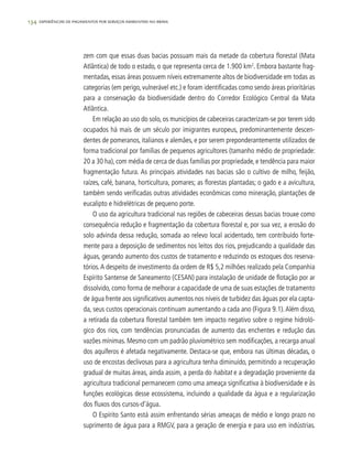 134 experiências de pagamentos por serviços ambientais no brasil
zem com que essas duas bacias possuam mais da metade da cobertura florestal (Mata
Atlântica) de todo o estado, o que representa cerca de 1.900 km2
. Embora bastante frag-
mentadas, essas áreas possuem níveis extremamente altos de biodiversidade em todas as
categorias (em perigo, vulnerável etc.) e foram identificadas como sendo áreas prioritárias
para a conservação da biodiversidade dentro do Corredor Ecológico Central da Mata
Atlântica.
Em relação ao uso do solo, os municípios de cabeceiras caracterizam-se por terem sido
ocupados há mais de um século por imigrantes europeus, predominantemente descen-
dentes de pomeranos, italianos e alemães, e por serem preponderantemente utilizados de
forma tradicional por famílias de pequenos agricultores (tamanho médio de propriedade:
20 a 30 ha), com média de cerca de duas famílias por propriedade, e tendência para maior
fragmentação futura. As principais atividades nas bacias são o cultivo de milho, feijão,
raízes, café, banana, horticultura, pomares; as florestas plantadas; o gado e a avicultura,
também sendo verificadas outras atividades econômicas como mineração, plantações de
eucalipto e hidrelétricas de pequeno porte.
O uso da agricultura tradicional nas regiões de cabeceiras dessas bacias trouxe como
consequência redução e fragmentação da cobertura florestal e, por sua vez, a erosão do
solo advinda dessa redução, somada ao relevo local acidentado, tem contribuído forte-
mente para a deposição de sedimentos nos leitos dos rios, prejudicando a qualidade das
águas, gerando aumento dos custos de tratamento e reduzindo os estoques dos reserva-
tórios.A despeito de investimento da ordem de R$ 5,2 milhões realizado pela Companhia
Espírito Santense de Saneamento (CESAN) para instalação de unidade de flotação por ar
dissolvido, como forma de melhorar a capacidade de uma de suas estações de tratamento
de água frente aos significativos aumentos nos níveis de turbidez das águas por ela capta-
da, seus custos operacionais continuam aumentando a cada ano (Figura 9.1).Além disso,
a retirada da cobertura florestal também tem impacto negativo sobre o regime hidroló-
gico dos rios, com tendências pronunciadas de aumento das enchentes e redução das
vazões mínimas. Mesmo com um padrão pluviométrico sem modificações, a recarga anual
dos aquíferos é afetada negativamente. Destaca-se que, embora nas últimas décadas, o
uso de encostas declivosas para a agricultura tenha diminuído, permitindo a recuperação
gradual de muitas áreas, ainda assim, a perda do habitat e a degradação proveniente da
agricultura tradicional permanecem como uma ameaça significativa à biodiversidade e às
funções ecológicas desse ecossistema, incluindo a qualidade da água e a regularização
dos fluxos dos cursos-d’água.
O Espírito Santo está assim enfrentando sérias ameaças de médio e longo prazo no
suprimento de água para a RMGV, para a geração de energia e para uso em indústrias.
 