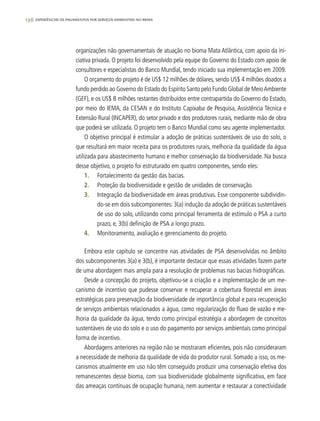 136 experiências de pagamentos por serviços ambientais no brasil
organizações não governamentais de atuação no bioma Mata Atlântica, com apoio da ini-
ciativa privada. O projeto foi desenvolvido pela equipe do Governo do Estado com apoio de
consultores e especialistas do Banco Mundial, tendo iniciado sua implementação em 2009.
O orçamento do projeto é de US$ 12 milhões de dólares, sendo US$ 4 milhões doados a
fundo perdido ao Governo do Estado do Espírito Santo pelo Fundo Global de MeioAmbiente
(GEF), e os US$ 8 milhões restantes distribuídos entre contrapartida do Governo do Estado,
por meio do IEMA, da CESAN e do Instituto Capixaba de Pesquisa, Assistência Técnica e
Extensão Rural (INCAPER), do setor privado e dos produtores rurais, mediante mão de obra
que poderá ser utilizada. O projeto tem o Banco Mundial como seu agente implementador.
O objetivo principal é estimular a adoção de práticas sustentáveis de uso do solo, o
que resultará em maior receita para os produtores rurais, melhoria da qualidade da água
utilizada para abastecimento humano e melhor conservação da biodiversidade. Na busca
desse objetivo, o projeto foi estruturado em quatro componentes, sendo eles:
1.	 Fortalecimento da gestão das bacias.
2.	 Proteção da biodiversidade e gestão de unidades de conservação.
3.	 Integração da biodiversidade em áreas produtivas. Esse componente subdividin-
do-se em dois subcomponentes: 3(a) indução da adoção de práticas sustentáveis
de uso do solo, utilizando como principal ferramenta de estímulo o PSA a curto
prazo, e, 3(b) definição de PSA a longo prazo.
4.	 Monitoramento, avaliação e gerenciamento do projeto.
Embora este capítulo se concentre nas atividades de PSA desenvolvidas no âmbito
dos subcomponentes 3(a) e 3(b), é importante destacar que essas atividades fazem parte
de uma abordagem mais ampla para a resolução de problemas nas bacias hidrográficas.
Desde a concepção do projeto, objetivou-se a criação e a implementação de um me-
canismo de incentivo que pudesse conservar e recuperar a cobertura florestal em áreas
estratégicas para preservação da biodiversidade de importância global e para recuperação
de serviços ambientais relacionados a água, como regularização do fluxo de vazão e me-
lhoria da qualidade da água, tendo como principal estratégia a abordagem de conceitos
sustentáveis de uso do solo e o uso do pagamento por serviços ambientais como principal
forma de incentivo.
Abordagens anteriores na região não se mostraram eficientes, pois não consideraram
a necessidade de melhoria da qualidade de vida do produtor rural. Somado a isso, os me-
canismos atualmente em uso não têm conseguido produzir uma conservação efetiva dos
remanescentes desse bioma, com sua biodiversidade globalmente significativa, em face
das ameaças contínuas de ocupação humana, nem aumentar e restaurar a conectividade
 