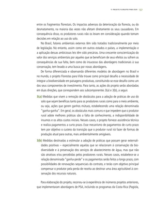 137
entre os fragmentos florestais. Os impactos adversos da deterioração da floresta, ou do
desmatamento, na maioria das vezes não afetam diretamente os seus causadores. Em
consequência disso, os produtores rurais não os levam em consideração quando tomam
decisões em relação ao uso do solo.
No Brasil, fatores ambientais externos têm sido tratados tradicionalmente por meio
de legislação. No entanto, assim como em outros estados e países, a implementação e
a aplicação dessas ambiciosas leis têm sido precárias. Uma crescente conscientização do
valor dos serviços ambientais por aqueles que se beneficiam de seus efeitos ou sofrem as
consequências de sua falta, bem como do insucesso das abordagens tradicionais à sua
conservação, tem levado a uma busca por novas abordagens.
De forma diferenciada e observando diferentes modelos de abordagem no Brasil e
no mundo, o projeto Florestas para Vida trouxe como principal desafio a necessidade de
integrar a biodiversidade em paisagens produtivas, constituindo-se esse desafio como um
dos seus componentes de investimento. Para tanto, as ações do projeto serão abordadas
em duas direções, que correspondem aos subcomponentes 3(a) e 3(b), a seguir.
3(a) Medidas que visem a remoção de obstáculos para a adoção de práticas de uso do
solo que sejam benéficas tanto para os produtores rurais como para o meio ambiente,
ou seja, ações que gerem ganhos mútuos, estabelecendo uma relação denominada
“ganha-ganha”. Em geral, os obstáculos mais comuns e que impedem que o produtor
rural adote melhores práticas são a falta de conhecimento, a indisponibilidade de
insumos e os altos custos iniciais. Nesses casos, o projeto fornece assistência técnica
e realiza pagamentos a curto prazo. Esse mecanismo de pagamentos de curto prazo
tem por objetivo o custeio da transição que o produtor rural irá fazer de formas de
produção atual para outras, mais ambientalmente amigáveis.
3(b) Medidas destinadas a estimular a adoção de práticas que possam gerar externali-
dades positivas – especialmente aquelas que se relacionam à conservação da bio-
diversidade e à preservação dos serviços de abastecimento de água, mas que não
são atrativas e/ou percebidas pelos produtores rurais. Nesses casos, estabelece-se a
relação denominada “ganha-perde” e os pagamentos serão feitos a longo prazo, com
possibilidades de renovações sequenciais do contrato, e terão com objetivo principal
compensar o produtor pela perda de receita ao destinar uma área agricultável à con-
servação dos recursos naturais.
Para elaboração do projeto, recorreu-se à experiência de inúmeros projetos anteriores,
que implementaram abordagens de PSA, incluindo os programas da Costa Rica (Pagiola,
9. PROJETO FLORESTAS PARA VIDA
 